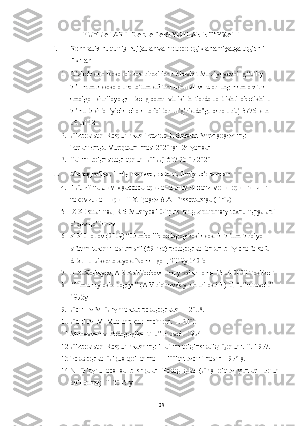 FOYDALANILGAN ADABIYOTLAR RO’YXATI
I. Normativ-huquqiy hujjatlar va metodologik ahamiyatga tegishli 
fikrlar
1. O’zbekiston Respublikasi Prezidenti Shavkat Mirziyoyevning “Oliy 
ta’lim muassasalarida ta’lim sifatini oshirish va ularning mamlakatda 
amalga oshirilayotgan keng qamrovli islohotlarda faol ishtirok etishini 
ta’minlash bo’yicha chora-tadbirlar to’g’risida”gi qarori PQ-3775-son 
05.06.18
2. O’zbekiston Respublikasi Prezidenti Shavkat Mirziyoyevning 
Parlamentga Murojaatnomasi 2020-yil 24-yanvar
3. Ta’lim to’grisidagi qonun  O’RQ-637 23.09.2020   
II. Monografiya, ilmiy maqsad, patent, ilmiy to’plamlar
4.  “ Олий таълим муассасаларида таълим сифати мониторингининг 
такомилаштириш ” Xo’jayev A.A. Dissertatsiya (PhD)
5.  Z.K.Ismailova, R.S.Musayev “O’qitishning zamonaviy texnologiyalari” 
o’quv qo’llanma
6. K.K.Inoqov (2019) “Hamkorlik pedagogikasi asosida ta’lim-tarbiya 
sifatini takomillashtirish” (69-bet) pedagogika fanlari bo’yicha falsafa 
doktori Dissertatsiyasi Namangan, 2019y,142-b
7. B.X.Xodjayev, A.S.Kaldibekova ilmiy xabarnoma 15.06.2020 Toshkent
8.  “Umumiy psixologiya” (A.V.Petrovskiy tahriri ostida) T; “O’qituvchi” 
1992y. 
9. Оchilоv M. Оliy mаktаb pеdаgоgikаsi.T. 2008.
10. Оchilоv. M. Muаllim қаlb mе`mоri. T. 2003.
11. Munаvvаrоv. Pеdаgоgikа. T. O’qituvchi 1996.
12. O’zbekiston Respublikasining “Ta‘lim to’g’risida”gi Qonuni. T. 1997.
13. Pedagogika. O’quv qo’llanma. T. “O’qituvchi” nashr. 1996 y.
14. N.   G’aybullaev   va   boshqalar.   Pedagogika   (Oliy   o’quv   yurtlari   uchun
qo’llanma). T. 2005 y.
38 