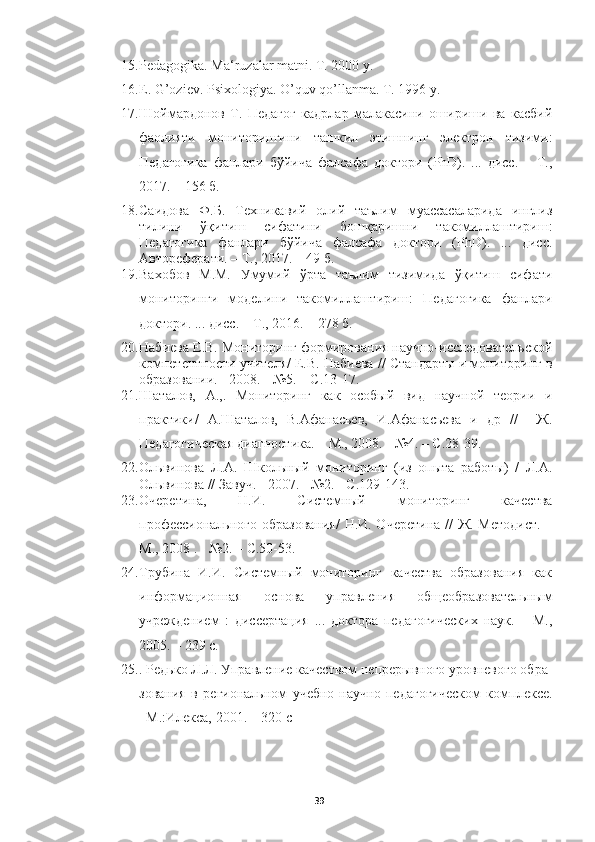 15. Pedagogika. Ma‘ruzalar matni. T. 2000 y. 
16. E. G’oziev. Psixologiya. O’quv qo’llanma. T. 1996 y.
17. Шоймардонов   Т.   Педагог   кадрлар   малакасини   ошириши   ва   касбий
фаолияти   мониторингини   ташкил   этишнинг   электрон   тизими:
Педагогика   фанлари   бўйича   фалсафа   доктори   (PhD).   ...   дисс.   –   Т.,
2017. – 156 б.
18. Саидова   Ф.Б.   Техникавий   олий   таълим   муассасаларида   инглиз
тилини   ўқитиш   сифатини   бошқаришни   такомилаштириш:
Педагогика   фанлари   бўйича   фалсафа   доктори   (PhD).   ...   дисс.
Автореферати. – Т., 2017. – 49 б.
19. Вахобов   М.М.   Умумий   ўрта   таълим   тизимида   ўқитиш   сифати
мониторинги   моделини   такомилаштириш:   Педагогика   фанлари
доктори. ... дисс. – Т., 2016. – 278 б.
20. Набиева Е.В. Мониторинг формирования научно-исследовательской
компетентности учите / Е.В. Набиева // Стандарты и мониторинг в
образовании. - 2008. - №5. – С.13-17.
21. Шаталов,   А.,.   Мониторинг   как   особый   вид   научной   теории   и
практики/   А.Шаталов,   В.Афанасьев,   И.Афанасьева   и   др   //     Ж.
Педагогическая диагностика. – М., 2008. - №4. – С.28-39.
22. Ольвинова   Л.А.   Школьный   мониторинг   (из   опыта   работы)   /   Л.А.
Ольвинова // Завуч. - 2007. - №2. - С.129-143.
23. Очеретина,   Н.И.   Системный   мониторинг   качества
профессионального образования/  Н.И. Очеретина // Ж. Методист. –
М., 2008 . - №2. – С.50-53.
24. Трубина   И.И.   Системный   мониторинг   качества   образования   как
информационная   основа   управления   общеобразовательным
учреждением   :   диссертация   ...   доктора   педагогических   наук.   –   М.,
2005. – 239 с.
25. .  Редько Л.Л. Управление качеством непрерывного уровневого обра -
зования   в   региональном   учебно-научно-педагогическом   комплексе.
–М.:Илекса, 2001. – 320 с
39 