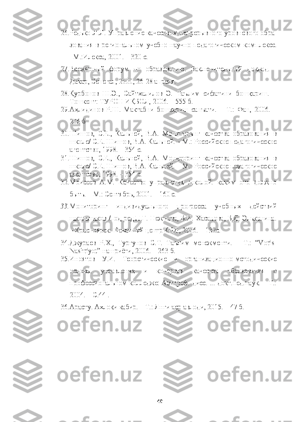 26. Редько Л.Л. Управление качеством  непрерывного уровневого  обра -
зования   в   региональном   учебно-научно-педагогическом   комплексе.
–М.:Илекса, 2001. – 320 с.
27. Всемирный   форум   по   образованию.   Заключительный   доклад.   -
Дакар, Сенега, 2000, 26-28 апре .
28. Қурбонов   Ш.Э.,   Сайтхалилов   Э.   Таълим   сифатини   бошқариш.   –
Тошкент: ТУРОН-ИҚБОЛ, 2006. – 555 б.
29. Аҳлидинов   Р.Ш.   Мактабни   бошқариш   санъати.   –   Т.:   Фан,   2006.   –
206 б
30. Шишов,   С.Е.,   Кальней,   В.А.   Мониторинг   качества   образования   в
школе/ С.Е. Шишов, В.А. Кальней. – М.: Российское педагогическое
агентство, 1998. – 354 с.
31. Шишов,   С.Е.,   Кальней,   В.А.   Мониторинг   качества   образования   в
школе/ С.Е. Шишов, В.А. Кальней. – М.: Российское педагогическое
агентство, 1998. – 354 с.
32. Моисеев   А.М.   Качество   управления   школой:   каким   оно   должно
быть. – М.: Сентябрь, 2001. – 160 с.
33. Мониторинг   индивидуального   прогресса   учебных   действий
школьников /под ред.П.Г. Нежнова, Б.И. Хасанова, Б.Д. Эльконина.
– Красноярск: Печатный центр КПД, 2006. – 132с.
34. Джураев   Р.Х.,   Турғунов   С.Т.   Таълим   менежменти.   –   Т.:   “Voris-
Nashriyot” нашриёти, 2006. – 263 б.
35. Иноятов   У.И.   Теоретические   и   организационно-методические
основы   управления   и   контро    качества   образования   в
профессиональном коледже: Автореф. дисс. ... докт.пед.наук. – Т.:
2004. – С.44 .
36. Арасту. Ахлоқи кабир. – Т.: Янги аср авлоди, 2015. – 47 б.
40 