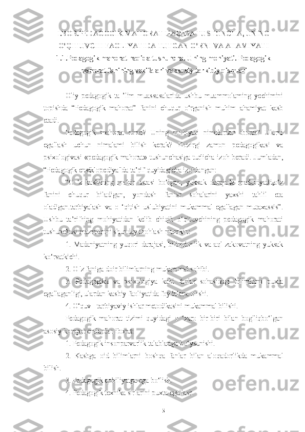 I.BOB. PEDAGOGIK MAHORAT HAQIDA TUSHUNCHA, UNING
O‘QITUVCHI FAOLIYATIDA TUTGAN O‘RNI VA AHAMIYATI
1.1.Pedagogik mahorat haqida tushuncha. Uning mohiyati. Pedagogik
mahorat fanining vazifalari va asosiy tarkibiy qismlari
Oliy   pedagogik   ta   ’lim   muassasalarida   ushbu   muammolaming   yechimini
topishda   “Pedagogik   mahorat”   fanini   chuqur   o‘rganish   muhim   ahamiyat   kasb
etadi.
Pedagogik   mahorat   nima?   Uning   mohiyati   nimalardan   iborat?   Ularni
egallash   uchun   nimalami   bilish   kerak?   Hozirgi   zamon   pedagogikasi   va
psixologivasi  «pedagogik mahorat» tushunchasiga turlicha izoh beradi. Jumladan,
“Pedagogik ensiklopediya"da ta’rif quyidagicha izohlangan: 
“O   'z   kasbining   mohir   ustasi   bo‘lgan,   yuksak   darajada   madaniyatli,o‘z
fanini   chuqur   biladigan,   yondash   fanlar   sohalarini   yaxshi   tahlil   eta
oladigan.tarbiyalash   va   o   ‘qitish   uslubiyatini   mukammal   egallagan   mutaxassis”.
Ushbu   ta’rifhing   mohiyatidan   kelib   chiqib   o‘qituvchining   pedagogik   mahorati
tushunchasi mazmunini shunday izohlash mumkin:
1.   Madaniyatning   yuqori   darajasi,   bilimdonlik   va   aql-zakovatning   yuksak
ko‘rsatkichi.
2. O 'z faniga doir bilimlarning mukammal sohibi.
3.   Pedagogika   va   psixologiya   kabi   fanlar   sohasidagi   bilimlarni   puxta
egallaganligi, ulardan kasbiy faoliyatida foydalana olishi.
4. O‘quv - tarbiyaviy ishlar metodikasini mukammal bilishi.
Pedagogik   mahorat   tizimi   quyidagi   o   ‘zaro   bir-biri   bilan   bog'liqbo‘lgan
asosiy komponentlardan iborat:
1. Pedagogik insonparvarlik talablariga bo‘ysunishi.
2.   Kasbga   oid   bilimlarni   boshqa   fanlar   bilan   aloqadorlikda   mukammal
bilish.
3. Pedagogik qobiliyatga ega bo‘lish.
4. Pedagogik texnika sirlarini puxta egallash
5 