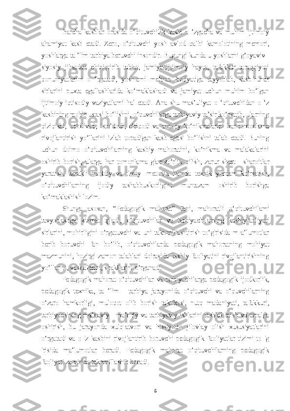 Barcha   kasblar   orasida   o‘qituvchilik   kasbi   o   ‘zgacha   va   muhim   ijtimoiy
ahamiyat   kasb   etadi.   Zero,   o‘qituvchi   yosh   avlod   qalbi   kamolotining   memori,
yoshlarga ta ’lim-tarbiya beruvchi insondir. Bugungi kunda u yoshlarni g‘oyaviv -
siyosiy   jihatdan   chiniqtirib   tabiat,   jamiyat,ijtimoiy   hayot,   tafakkur   taraqqiyoti
qonuniyatlarini   o   ‘rgatadi,   yoshlami   mehnat   faoliyatiga   tayyorlab,   kasb-hunar
sirlarini   puxta   egallashlarida   ko‘maklashadi   va   jamiyat   uchun   muhim   bo‘lgan
ijtimoiy-iqtisodiy   vaziyatlami   hal   etadi.   Ana   shu   mas’uliyat   o   ‘qituvchidan   o   ‘z
kasbining mohir ustasi bo‘lishni, o‘quvchilarga tarbiyaviy ta’sir ko‘rsatib, ularning
qiziqishi,   qobilivati,   iste’dodi,   e’tiqodi   va   amaliy   ko‘nikmalarini   har   tomonlama
rivojlantirish   yo‘llarini   izlab   topadigan   kasb   egasi   bo‘lishni   talab   etadi.   Buning
uchun   doimo   o‘qituvchilarning   kasbiy   mahoratini,   ko‘nikma   va   malakalarini
oshirib   borish,   ularga   har   tomonlama   g'amxo‘rlik   qilish,   zarur   shart   -   sharoitlar
yaratish,   kerakli   moddiy   va   ilmiy   -metodik   hamda   texnik   yordam   ko‘rsatish,
o‘qituvchilarning   ijodiy   tashabbuskorligini   muntazam   oshirib   borishga
ko‘maklashish lozim.
Shunga   asosan,   “Pedagogik   mahorat”   fani,   mahoratli   o‘qituvchilami
tavyorlashga   xizmat   qiladi,   o‘qituvchilar   va   tarbiyachilaming   kasbiyfaoliyati
sirlarini,   mohirligini   o‘rgatuvchi   va   uni   takomillashtirish   to‘g'risida   m   a’lumotlar
berib   boruvchi   fan   bo‘lib,   o‘qituvchilarda   pedagogik   mahoratning   mohiyat
mazmunini,   hozirgi   zamon   talablari   doirasida   kasbiy   faoliyatini   rivojlantirishning
yo‘llarini, vositalarini, shakllarini o‘rganadi.
Pedagogik   mahorat   o‘qituvchilar   va   tarbiyachilarga   pedagogik   ijodkorlik,
pedagogik   texnika,   ta   ’lim   -   tarbiya   jarayonida   o‘qituvchi   va   o‘quvchilarning
o‘zaro   hamkorligi,   muloqot   olib   borish   taktikasi,   nutq   madaniyati,   tafakkuri,
tarbiyachining   ma’naviy  -   ma’rifiy  va  tarbiyaviy  ishlarini  tashkil   etish  va  amalga
oshirish,   bu   jarayonda   xulq-atvori   va   hissiyotni   jilovlay   olish   xususiyatlarini
o‘rgatadi   va   o   'z   kasbini   rivojlantirib   boruvchi   pedagogik   faoliyatlar   tizimi   to   'g
'risida   ma’lumotlar   beradi.   Pedagogik   mahorat   o‘qituvchilarning   pedagogik
faoliyati zamirida takomillashib boradi.
6 