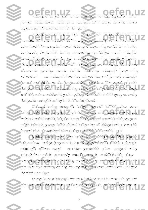 Pedagogik   faoliyat   yosh   avlodni   hayotga,   mehnatga   tayyorlash   uchun
jamiyat   oldida,   davlat   oldida   javob   beradigan,   ta’lim-tarbiya   berishda   maxsus
tayyorlangan o‘qituvchilar mehnati faoliyatidir.
Pedagogik   jarayonning   mohiyatini   anglamagan,   bolaga   nisbatan   chuqur
hurmatda  bo‘lmagan o‘qituvchi  ta ’lim-tarbiya  samaradorligi  va  inson  kamolotini
ta’minlovchi   fikrga   ega   bo‘lmaydi.   Pedagogik   jarayonning   vazifasi   bilim   berish,
tarbiyalash,   rivojlantirish   bo‘lib,   o‘qituvchilarning   faoliyat   mezonini   begilab
beradi.   O‘qituvchilarning   faoliyati   pedagogik   jarayonning   harakat   vositasidir.
Pedagogik   jarayonningobyektlari   bo‘lmish   tarbiyalanuvchi   insonga,   O‘quvchi   va
o‘quvchilar   guruhiga   hamda   alohida   o‘quvchiga   pedagogik   jarayonning
subyektlari   —   ota-onalar,   o‘qituvchilar,   tarbiyachilar,   sinf   jamoasi,   pedagogik
jamoasi   mas’uldirlar   va   ular   jamiyat   talablari   asosida   ta   ’lim   va   tarbiya   berish
faoliyatini   bajaradilar.   O‘qituvchining   pedagogik   faoliyatida   ijobiy   natijalarga
erishishi, mehnat malakasini, y a’ni egallagan bilimlarini o‘zini hayotiy va amaliy
faoliyatida nechog'lik qo‘llay bilishi bilan belgilanadi.
O‘qituvchilarning   pedagogik   faoliyati   samarali   bo‘lishi   uchun   zarur
bo‘lgan   qobiliyatlar   tizimini:   bilim,   bolani   tushuna   olish,   kuzatuvchanlik,   nutq
malakasi, tashkilotchilik, kelajakni k o 'ra bilish, diqqatni taqsimlab olish, vaziyatni
to‘g'ri   baholash,   yuzaga   kelish   ehtimol   bo‘lgan   har   xil   ziddiyatlami   o   'z   vaqtida
bartaraf etish, o‘quvchilarni bilim olishga qiziqtirish kabilar tashkil etadi.
Mazkur  fanning mazmunidan kasbga  doir  topshiriq va vazifalarni  yechish
uchun   o‘quv   -   tarbiya   jarayonini   boshqarish,   unga   rahbarlik   qilishda   pedagogik-
psixologik   ta’limot   nuqtai   -   nazaridan   yondashish   ta’lim   -tarbiyani   milliy
an’analarimiz   ruhida   zamonaviy   metodlar   asosida   modellashtirish,   o‘quv   -
tarbiyaviy   jarayonda   ilg‘or   pedagogik   texnologiyalami   tatbiq   etish   uchun
o‘qituvchi mahoratming zarurligi haqidagi m a’lumotlar va ularni takomillashtirish
tizimlari o‘rin olgan.
Shunga ko‘ra, «Pedagogik mahorat» fani kasbga oid bilim va qobiliyatlarni
o‘qituvchilarda   shakllantirish,   ijodkorlikni   tarbiyalash,   mahorat,   ko‘nikma   va
7 