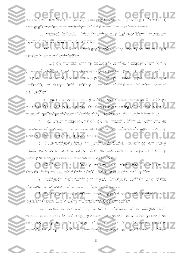 malakalami   egallashlari   uchun,   pedagogik   texnika,   pedagogik   hamkorlik,
pedagogik nazokat, nutq madaniyati to‘g‘risida ma’lumotlar berib boradi
Bu   maqsad   bo‘lajak   o‘qituvcbilaming   quyidagi   vazifalarni   muntazam
bajarib borishlari orqali amalga oshiriladi:
1.   Bo‘lajak   o‘qituvchilar   pedagogik   mahoratning   nazariy   va   metodologik
asoslari bilan qurollantiriladilar.
2.   Pedagogik   mahorat   fanining   pedagogik   texnika,   pedagogik   ham   korlik
(muloqot), pedagogik nazokat, pedagogik qobiliyat, tarbiyachilik mahorati, ta ’lim
jarayonini   boshqarish,   nutq   madaniyati,   tarbiya   texnologiyasi,   pedagogik
ijodkorlik,   refleksiya   kabi   tarkibiy   qismlari   to‘g‘risidagi   bilimlar   tizimini
egallaydilar.
3. Bo‘lajak o‘qituvchilar milliy urf-odat va an’analarimizda va O 'rta Osiyo
mutafakkirlarining   boy   ijodiy   meroslarida   aks   etgan   pedagogil   mahorat   sirlarini
mustaqil egallashga nisbatan o‘zlarida ehtiyoj va havasni rivojlantirib boradilar.
4.   Egallangan   pedagogik-psixologik   va   metodik   bilimlar,   ko‘nikma   va
malakalar   to‘g'risidagi   m   a’lumotlar   asosida   har   bir   bo‘lajak   o‘qituvchi   o‘zining
shaxsiy pedagogik mahoratini shakllantiradi.
5.   O‘quv-tarbiyaviy   jarayonni   jahon   andozalariga   xos   so‘nggi   zamonaviy
metod   va   shakllar   asosida   tashkil   etish   va   boshqarishni   amalga   oshirishning
nazariy va amaliy asoslarini muntazam o‘zlashtiradilar.
6.   O‘qituvchilar   o   'z   kasbiy   mahoratlarini   takomillashtirishlari   uchun
shaxsiy-ijodiy malaka oshirishning shakl, usul va vositalarini egallaydilar.
7.   Tarbiyachi   mahoratining   mohiyati,   funksiyasi,   tuzilishi   to‘g   ‘risida
o‘qituvchilar uzluksiz ma’lumotlami o‘rganib boradilar.
8.   Yuksak   zamonaviy   axborot   texnologiyalari   va   portal   tizimidan   erkin
foydalanish asosida o 'z kasbiy mahoratlarini shakllantiradilar.
Bu   maqsad   va   vazifalaming   hal   etilishi   o‘qituvchilar   va   tarbiyachilarni
zamon   bilan   hamnafas   bo‘lishga,   yoshlami   tarbiyalash   dardi   bilan   yashash   va
kelajakni   aniq   k   o   'ra   olishga   o‘rgatadi.   Har   bir   o‘qituvchi   shaxsida
mamlakatimizning   dolzarb   muammolarini,   maqsad   va   vazifalarini   vijdonan
8 