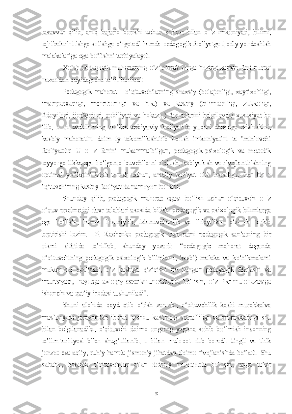 tasavvur   qilib,   aniq   bajarib   borishi   uchun   shijoat   bilan   o   'z   imkoniyati,   bilimi,
tajribalarini ishga solishga o‘rgatadi hamda pedagogik faoliyatga ijodiy yondashish
malakalariga ega bo‘lishni tarbiyalaydi.
Xo‘sh pedagogik mahoratning o‘zi nima? Unga hozirgi zamon fani nuqtai
nazaridan quyidagicha ta’rif beriladi:
Pedagogik   mahorat   -   о‘qituvchilarning   shaxsiy   (bolajonligi,   xayrixohligi,
insonparvarligi,   mehribonligi   va   h.k.)   va   kasbiy   (bilimdonligi,   zukkoligi,
fidoyi'ligi, ijodkorligi, qobiliyati va hokazo.) fazilatlarini belgilovchi xususiyat bo
‘lib,   о   'qituvchilarning   ta   ’lim-tarbiyaviy   faoliyatida   yuqori   darajaga   erishishini,
kasbiy   mahoratini   doim   iy   takomillashtirib   borish   imkoniyatini   ta   ’minlovchi
faoliyatdir.   U   o   'z   fanini   mukammalbilgan,   pedagogik-psixologik   va   metodik
tayyorgarlikka ega bo‘lgan,о 'quvchilarni о'qitish, tarbiyalash va rivojlantirishning
optimal   yo‘llarini   izlab   topish   uchun,   amaliy   faoliyat   olib   boradigan   har   bir   о
‘qituvchining kasbiy faoliyatida namoyon bo 'ladi.
Shunday   qilib,   pedagogik   mahorat   egasi   bo‘lish   uchun   o‘qituvchi   o   'z
o‘quv predmetini davr talablari asosida bilishi pedagogik va psixologik bilimlarga
ega   bo‘lishi,   hamda   insoniylik,   izlanuvchanlik   va   fidoyilikni   o‘zi   da   tarkib
toptirishi   lozim.   I.P.   Rachenko   pedagogik   mahoratni   pedagogik   san’atning   bir
qismi   sifatida   ta’riflab,   shunday   yozadi:   “pedagogic   mahorat   deganda
o‘qituvchining   pedagogik-psixologik   bilimlarni,   kasbi)   malaka   va   ko‘nikmalami
mukammal   egallashi,   o‘z   kasbiga   qiziqishi   rivojlangan   pedagogik   fikrlashi   va
intuitsiyaci,   hayotga   axloqiy-estetikmunosabatda   bo‘lishi,   o‘z   fikr-mulohazasiga
ishonchi va qat’iy irodasi tushuniladi”. 
Shuni   alohida   qayd   etib   o‘tish   zarurki,   o‘qituvchilik   kasbi   murakkalva
mas’uliyatli   jarayondan   iborat.   Ushbu   kasbning   sharafliligi   va   murakkabligi   shu
bilan   belgilanadiki,   o‘qituvchi   doimo   ongning   yagona   sohib   bo‘lmish   insonning
ta’lim-tarbiyasi   bilan   shug‘ullanib,   u   bilan   muloqot   olib   boradi.   Ongli   va   tirik
jonzot esa  aqliy, ruhiy hamda jismoniy jihatdan doimo rivojlanishda bo‘ladi. Shu
sababli,   boiajak   o‘qituvchilar   bilan   doimiy   muloqotda   bo‘lishi,   unga   ta’sir
9 