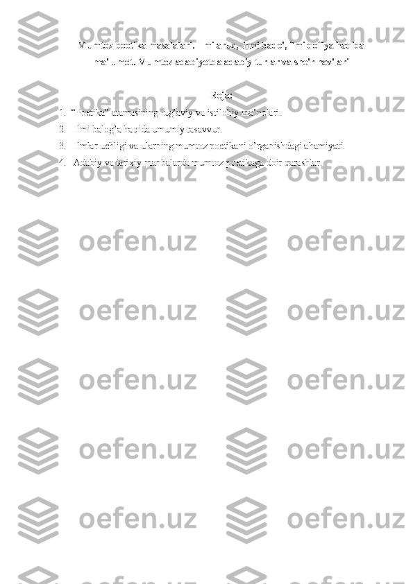 Mumtoz poetika masalalari. Ilmi aruz,  ilmi bade', ilmi qofiya haqida
ma'lumot. Mumtoz adabiyotda adabiy turlar va she'r nav'lari
Reja:
1.  “Poetika” atamasining lug’aviy va istilohiy ma’nolari.
2.   Ilmi balog’a haqida umumiy tasavvur.
3.   Ilmlar uchligi va ularning mumtoz poetikani o’rganishdagi ahamiyati.
4.   Adabiy va tarixiy manbalarda mumtoz poetikaga doir qarashlar.  