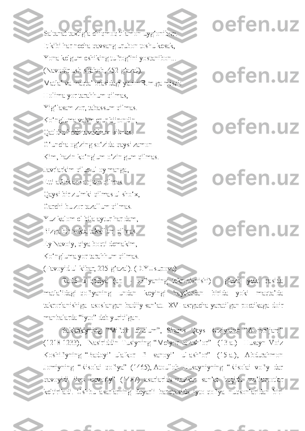 Saltanat taxtig‘a chiqmoq tilamon uyg‘onibon.
It kibi har necha qavsang urubon toshu kesak, 
Yona kelgum eshiking tufrog‘ini yostanibon...
(Navodir ush-shabob, 452-g‘azal).
Matla’ va maqta’ orasidagi yarim R.m.ga misol:
Holima yor tarahhum qilmas, 
Yig‘lasam zor, tabassum qilmas.
Ko‘ngluma vahm erur hijrondin, 
Qatldin hech tavahhum qilmas.
G‘uncha og‘zing so‘zida qaysi zamon 
Kim, hazin ko‘nglum o‘zin gum qilmas.
Javrlarkim qilur ul oy manga, 
Etti aflok aro anjum qilmas.
Qaysi bir zulmki qilmas ul sho‘x, 
Garchi bu zor tazallum qilmas.
Yuz kalom el bila aytur har dam, 
Bizga bir nukta takallum qilmas.
Ey Navoiy, qiya boqti demakim, 
Ko‘ngluma yor tarahhum qilmas.
(Favoyid ul-kibar, 225-g‘azal). (D.YUsupova)
Radd   ul-qofiya   (ar.   –   qofiyaning   takrorlanishi)   –   g‘azal    yoki   qasida
matla’idagi   qofiyaning     undan     keyingi     baytlardan     birida     yoki     maqta’da
takrorlanishiga   asoslangan badiiy san’at.   XVI asrgacha yaratilgan poetikaga doir
manbalarda “iyto” deb yuritilgan. 
Sakkokiyning   “Miftoh   ul-ulum”,   Shams   Qays   Roziyning   “Al-mo‘jam”
(1218-1233),     Nasiriddin   Tusiyning   “Me’yor   ul-ash’or”     (13-a.)     Husayn   Voiz
Koshifiyning   “Badoyi’   ulafkor     fi     sanoyi’     ul-ash’or”     (15-a.),     Abdurahmon
Jomiyning  “Risolai  qofiya”  (1465), Atoulloh  Husayniyning  “Risolai  vofiy  dar
qavoyidi    ilmi    qavofiy”   (1487)    asarlarida  mazkur    san’at    haqida   ma’lumotlar
keltiriladi.  Ushbu  asarlarning  deyarli  barchasida  iyto qofiya  nuqsonlaridan  biri 
