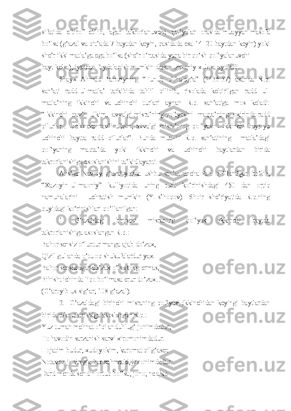 sifatida    e’tirof     etilib,    agar     takrorlanuvchi     qofiyalar     orasida   muayyan   masofa
bo‘lsa (g‘azal va qit’ada 7 baytdan keyin, qasidada esa 14 -20 baytdan keyin) yoki
she’r ikki matla’ga ega bo‘lsa (she’r o‘rtasida yana bir qo‘sh qofiyalanuvchi 
bayt kelsa), iytodan foydalanish mumkin degan umumiy xulosa aytiladi.
Shayx   Ahmad   Taroziyning   “Funun   ul-balog‘a”   (1436-37)   asarida   R.q.
san’ati     radd   ul-matla’     tarkibida     tahlil     qilinib,     risolada     keltirilgan     radd     ul-
matla’ning     ikkinchi     va   uchinchi     turlari     aynan     R.q.     san’atiga     mos     keladi:
“Ikkinchi   nav’i   ulkim,   avvalgi misra’ning qofiyasini   maqta’ning   oxirinda radd
qilurlar...   Uchinchi   nav’i   ulkim,   avvalgi   misra’ning   qofiyasini   ikkinchi   bayt   yo
uchinchi   baytta   radd   qilurlar”.   Bunda   muallif   R.q.   san’atining     matla’dagi
qofiyaning     maqta’da     yoki     ikkinchi     va     uchinchi     baytlardan     birida
takrorlanishiga asoslanishini ta’kidlayapti. 
Alisher   Navoiy   g‘azaliyotida   ushbu   san’at   ancha   faol   qo‘llanilgan   bo‘lib,
“Xazoyin   ul-maoniy”     kulliyotida     uning     turli     ko‘rinishdagi     450     dan     ortiq
namunalarini     uchratish   mumkin   (Y.Is’hoqov).   Shoir   she’riyatida   R.q.ning
quyidagi ko‘rinishlari qo‘llanilgan:
1.     G‘azaldagi     birinchi     misraning     qofiyasi     ikkinchi     baytda
takrorlanishiga asoslangan R.q.:
Bahor sensiz o‘luptur manga ajab do‘zax, 
Qizil gul anda o‘tu oq shukufalardur yax.
Bahor sensiz agar do‘zax o‘lsa tong ermas, 
Bihisht ichinda liqo bo‘lmasa erur do‘zax...
(G‘aroyib us-sig‘ar, 108-g‘azal).
2.     G‘azaldagi   birinchi   misraning   qofiyasi   ikkinchidan   keyingi   baytlardan
birida takrorlanishiga asoslangan R.q.:
Yuz tuman mehnat o‘qi anduhlug‘ jonimdadur, 
To havodin sarzanish sarvi xiromonimdadur.
Hojatim budur, xudoyokim, karomat qilg‘asen 
Notavon jonimg‘a har zahmatki, jononimdadur.
Dard menda sendin ortuq bo‘lsa, jono, ne ajab  