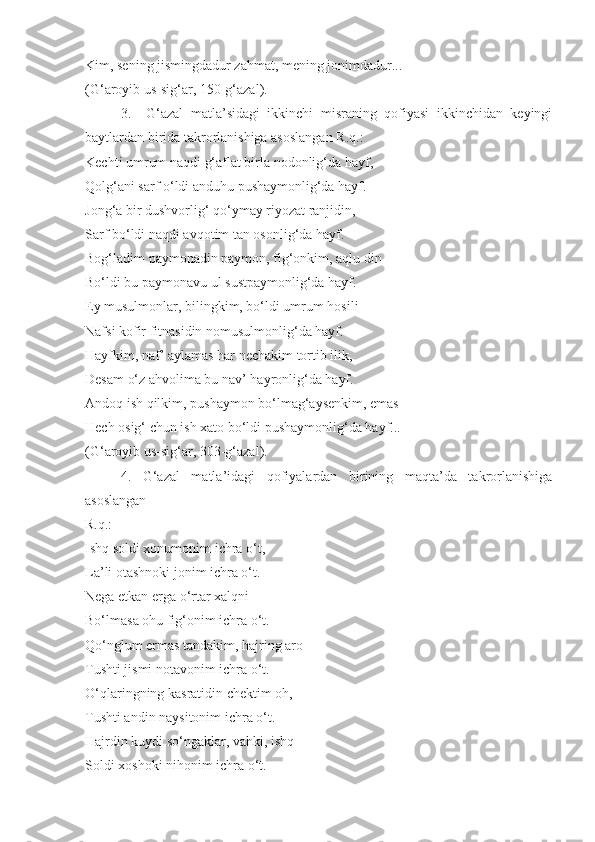 Kim, sening jismingdadur zahmat, mening jonimdadur...
(G‘aroyib us-sig‘ar, 150-g‘azal).
3.     G‘azal   matla’sidagi   ikkinchi   misraning   qofiyasi   ikkinchidan   keyingi
baytlardan birida takrorlanishiga asoslangan R.q.:
Kechti umrum naqdi g‘aflat birla nodonlig‘da hayf, 
Qolg‘ani sarf o‘ldi anduhu pushaymonlig‘da hayf.
Jong‘a bir dushvorlig‘ qo‘ymay riyozat ranjidin, 
Sarf bo‘ldi naqdi avqotim tan osonlig‘da hayf.
Bog‘ladim paymonadin paymon, fig‘onkim, aqlu din 
Bo‘ldi bu paymonavu ul sustpaymonlig‘da hayf.
Ey musulmonlar, bilingkim, bo‘ldi umrum hosili 
Nafsi kofir fitnasidin nomusulmonlig‘da hayf.
Hayfkim, naf’ aylamas har nechakim tortib ilik, 
Desam o‘z ahvolima bu nav’ hayronlig‘da hayf.
Andoq ish qilkim, pushaymon bo‘lmag‘aysenkim, emas 
Hech osig‘ chun ish xato bo‘ldi pushaymonlig‘da hayf...
(G‘aroyib us-sig‘ar, 303-g‘azal).
4.     G‘azal     matla’idagi     qofiyalardan     birining     maqta’da     takrorlanishiga
asoslangan 
R.q.:
Ishq soldi xonumonim ichra o‘t, 
La’li otashnoki jonim ichra o‘t.
Nega etkan erga o‘rtar xalqni 
Bo‘lmasa ohu fig‘onim ichra o‘t.
Qo‘nglum ermas tandakim, hajring aro 
Tushti jismi notavonim ichra o‘t.
O‘qlaringning kasratidin chektim oh, 
Tushti andin naysitonim ichra o‘t.
Hajrdin kuydi so‘ngaklar, vahki, ishq  
Soldi xoshoki nihonim ichra o‘t. 