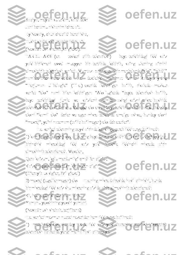 Soqiyo, maydin su urkim, soldi davr 
Joni benomu nishonim ichra o‘t.
Ey Navoiy, chun chaqildi barqi ishq, 
Tushti andin xonumonim ichra o‘t.
(Navodir ush-shabob,86-g‘azal).
TARDU   AKS   (ar.   –   teskari    qilib   takrorlash)    –   bayt   tarkibidagi   ikki   so‘z
yoki   birikmani     avval     muayyan     bir     tartibda     keltirib,     so‘ng     ularning     o‘rnini
almashtirib takrorlash san’ati. Mumtoz   poetikaga doir manbalarda “aks”, “tabdil”
nomlari   bilan   ham   keladi.     T.a.     dastlabki     ma’lumot     Umar     Roduyoniyning
“Tarjumon     ul-balog‘a”     (11-a.)   asarida     keltirilgan     bo‘lib,     risolada     mazkur
san’at   “aks”   nomi   bilan   keltirilgan:   “Aks lug‘atda   “qayta   takrorlash   bo‘lib,
bayt     tarkibidagi     jumla     va     so‘zlarni     hamda     oxirgi   so‘zni   misra   boshida
takrorlashni   “aks”   derlar...  Va   agar   aks   amali   bayt   tarkibida   sodir   bo‘lsa,   bunday
aksni   “komil   aks”   derlar   va   agar   misra   tarkibida   amalga   oshsa,   bunday   aksni
“maxraj”, ya’ni notamom (to‘liq bo‘lmagan) aks deb atarlar”. 
T.a. san’ati takrorning qaysi o‘rinda kelishiga qarab ikki turga bo‘linadi:
1) komil (tugallangan) aks – T.a.ning bayt doirasida sodir bo‘lishi, bunda baytning 
birinchisi     misrasidagi     ikki     so‘z     yoki     birikma     ikkinchi     misrada     o‘rin
almashinib takrorlanadi. Masalan,
Qaro ko‘zum, kelu mardumlig‘ emdi fan qilg‘il,
Ko‘zum qarosida mardum kibi vatan qilg‘il
(G‘aroyib us-sig‘ar, 371-g‘azal) 
2) maxraj (tugallanmagan) aks  –  T.a.ning misra doirasida hosil qilinishi, bunda 
bir misradagi ikki so‘z shu misraning o‘zida o‘rin almashinib takrorlanadi: 
Ki, haq taqdiridindur olam ichra, 
Yomonu yaxshining yaxshi yomoni.
(Navodir ush-shabob, tarji’band)
T.a. san’ati mazmun nuqtai nazaridan ham ikki turga bo‘linadi:  
1)     mutahodiy   aks.   Bunday   T.a.da   ikki   so‘z   yoki   iboraning   tartibini   o‘zgartirib
takrorlash oqibatida yangi ma’no hosil qilinmaydi.  
