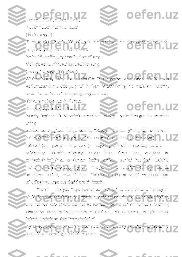 Har ne ul buzdi, bu barin tuzdi,
Bu barin tuzdi, har ne ul buzdi
(Sab’ai sayyor)
2)   majro   aks.     Bunda   ikki   so‘z   yoki   birikmaning   o‘rin   olmashinib   takrorlanishi
natijasida yangi ma’no hosil qilinadi:
Ne bo‘ldi dardima, ey bevafo, davo qilsang, 
Vafog‘a va’da qilib, va’dag‘a vafo qilsang.
(Badoyi’ ul-vasat, 357-g‘azal)
Alisher  Navoiy  “Majolis  un-nafois”da  “insoniyat  va  xush  axloqliqda  Xuroson
va Samarqand  mulkida  yagona”  bo‘lgan  Mirzobekning  bir  matla’sini  keltirib,
unda  T.a. san’ati qo‘llanilganligini aytib o‘tadi:
Ko‘zung ne balo qaro bo‘lubtur, 
Kim jonga qaro balo bo‘lubtur.
Navoiy   keyinchalik   Mirzobek   tomonidan   oxiriga     yetkazilmagan   bu   parchani
uning 
xotirasi   uchun   g‘azal   holiga   keltirib,   “Xazoyin   ul-maoniy”ning   birinchi   devoni
bo‘lmish “”G‘aroyib us-sig‘ar”ga 161-raqam ostida kiritadi. (D.Yusupova)
TARSI’  (ar.  –gavharni  ipga  tizish)  –  baytning  birinchi  misrasidagi  barcha 
so‘zlarning     ikkinchi     misradagi     so‘zlar     bilan     o‘zaro     teng,     vazndosh     va
qofiyadosh   bo‘lishiga     asoslangan     badiiy     san’at.     T.san’ati     haqidagi     dastlabki
ma’lumot     Umar   Roduyoniyning     “Tarjumon     ul-balog‘a”     (11-a.)     asarida
keltirilgan     bo‘lib,     muallif     T.ni     “baland   darajada   va   sharif   martabada”   deb
ta’kidlaydi va unga quyidagicha ta’rif beradi:
“Tarsi’   –   forsiyda   “ipga   gavhar   termoq”   bo‘lib,   bu   o‘rinda   uning   bayoni
shuki, kotib va shoirlar nazmu nasrda baytning qismlarini  bo‘lak-bo‘lak qiladilar,
toki   har   ikki   so‘z   o‘zaro   barobar   va   vaznda   muvofiq   bo‘lsin   hamda   so‘zlarning
avvalgi   va   oxirgi   harflari   birbiriga   mos   bo‘lsin...   Va   bu   qismlar   balog‘at   ilmida
baland darajada va sharif martabadadur” 
Aynan shu asardan boshlab ilmi badi’ga doir barcha forsiy risolalar T.san’ati ta’rifi
bilan ibtido topganligini ko‘rish mumkin.  