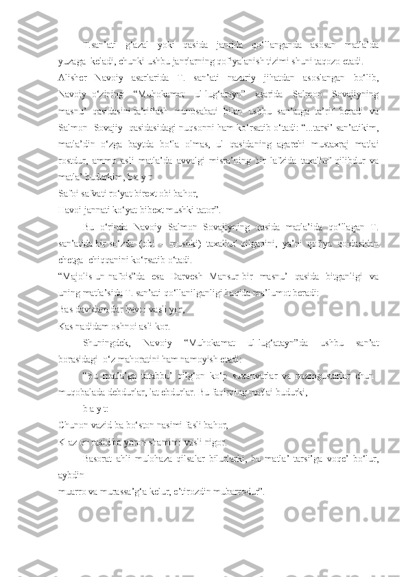 T.san’ati     g‘azal     yoki     qasida     janrida     qo‘llanganda     asosan     matla’da
yuzaga  keladi, chunki ushbu janrlarning qofiyalanish tizimi shuni taqozo etadi. 
Alisher     Navoiy     asarlarida     T.     san’ati     nazariy     jihatdan     asoslangan     bo‘lib,
Navoiy   o‘zining     “Muhokamat     ul-lug‘atayn”     asarida     Salmon     Sovajiyning
masnu’  qasidasini ta’riflash  munosabati  bilan  ushbu  san’atga  ta’rif  beradi  va
Salmon   Sovajiy   qasidasidagi nuqsonni ham ko‘rsatib o‘tadi: “...tarsi’ san’atikim,
matla’din   o‘zga   baytda   bo‘la   olmas,   ul   qasidaning   agarchi   mustaxraj   matlai
rostdur,   ammo   asli   matla’da   avvalgi   misra’ning   bir   lafzida   taxalluf   qilibdur   va
matla’ budurkim, b a y t:
Safoi safvati ro‘yat birext obi bahor,
Havoi jannati ko‘yat bibext mushki tator”.
Bu   o‘rinda   Navoiy   Salmon   Sovajiyning   qasida   matla’ida   qo‘llagan   T.
san’atida bir so‘zda  (obi  –  mushki)  taxalluf  qilganini,  ya’ni  qofiya  qoidasidan
chetga  chiqqanini ko‘rsatib o‘tadi.
“Majolis  un-nafois”da   esa    Darvesh     Mansur  bir     masnu’     qasida   bitganligi    va
uning matla’sida T. san’ati qo‘llanilganligi haqida ma’lumot beradi: 
Bas davidam dar havoi vasli yor, 
Kas nadidam oshnoi asli kor.
Shuningdek,     Navoiy     “Muhokamat     ul-lug‘atayn”da     ushbu     san’at
borasidagi  o‘z mahoratini ham namoyish etadi:
“Bu  matla’ga  tatabbu’  qilg‘on  ko‘p  suxanvarlar  va  nazmgustarlar  chun 
muqobalada debdurlar, lat ebdurlar. Bu faqirning matlai budurki,
b a y t:
Chunon vazid ba bo‘ston nasimi fasli bahor,
K-az on rasid ba yoron shamimi vasli nigor.
Basorat   ahli   mulohaza   qilsalar   bilurlarki,   bu   matla’   tarsi’ga   voqe’   bo‘lur,
aybdin 
muarro va murassa’g‘a kelur, e’tirozdin mubarrodur”.  