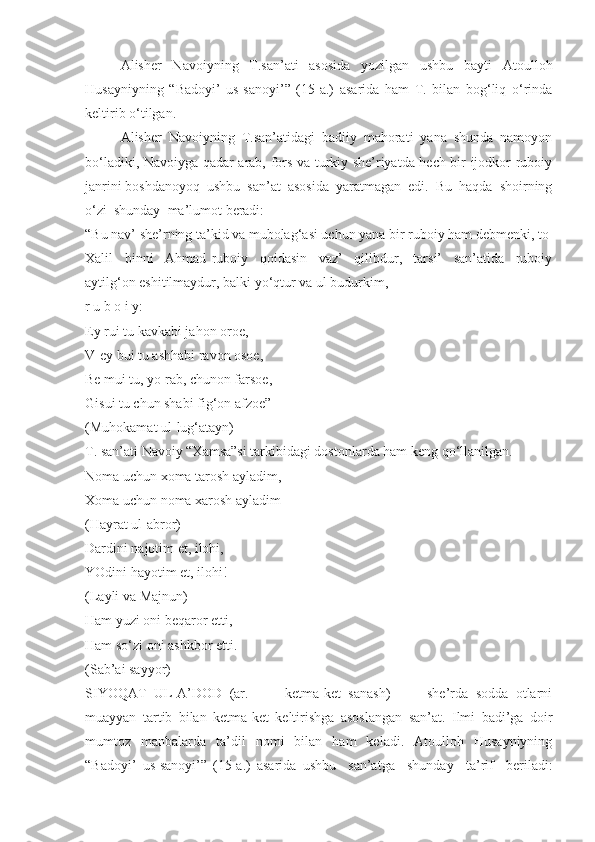 Alisher   Navoiyning   T.san’ati   asosida   yozilgan   ushbu   bayti   Atoulloh
Husayniyning   “Badoyi’   us-sanoyi’”   (15-a.)   asarida   ham   T.   bilan   bog‘liq   o‘rinda
keltirib o‘tilgan.
Alisher   Navoiyning   T.san’atidagi   badiiy   mahorati   yana   shunda   namoyon
bo‘ladiki, Navoiyga qadar arab, fors va turkiy she’riyatda hech bir ijodkor ruboiy
janrini boshdanoyoq  ushbu  san’at  asosida  yaratmagan  edi.  Bu  haqda  shoirning
o‘zi  shunday  ma’lumot beradi: 
“Bu nav’ she’rning ta’kid va mubolag‘asi uchun yana bir ruboiy ham debmenki, to 
Xalil     binni     Ahmad   ruboiy     qoidasin     vaz’     qilibdur,     tarsi’     san’atida     ruboiy
aytilg‘on eshitilmaydur, balki yo‘qtur va ul budurkim,
r u b o i y:
Ey rui tu kavkabi jahon oroe, 
V-ey bui tu ashhabi ravon osoe, 
Be mui tu, yo rab, chunon farsoe,
Gisui tu chun shabi fig‘on afzoe” 
(Muhokamat ul-lug‘atayn)
T. san’ati Navoiy “Xamsa”si tarkibidagi dostonlarda ham keng qo‘llanilgan. 
Noma uchun xoma tarosh ayladim,
Xoma uchun noma xarosh ayladim
(Hayrat ul-abror)
Dardini najotim et, ilohi,
YOdini hayotim et, ilohi!
(Layli va Majnun)
Ham yuzi oni beqaror etti, 
Ham so‘zi oni ashkbor etti.
(Sab’ai sayyor)
SIYOQAT   UL-A’DOD   (ar.     –     ketma-ket   sanash)     –     she’rda   sodda   otlarni
muayyan   tartib   bilan   ketma-ket   keltirishga   asoslangan   san’at.   Ilmi   badi’ga   doir
mumtoz   manbalarda   ta’dil   nomi   bilan   ham   keladi.   Atoulloh   Husayniyning
“Badoyi’   us-sanoyi’”   (15-a.)   asarida   ushbu     san’atga     shunday     ta’rif     beriladi: 