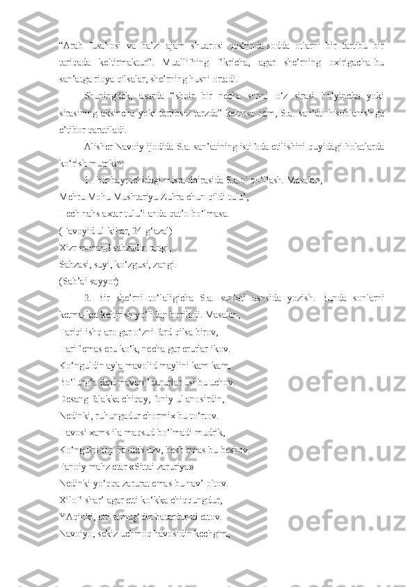 “Arab  fusahosi  va  ba’zi  ajam  shuarosi  qoshinda sodda  otlarni  bir  tartibu  bir
tariqada     keltirmaktur”.     Muallifning     fikricha,     agar     she’rning     oxirigacha   bu
san’atga rioya qilsalar, she’rning husni ortadi. 
Shuningdek,   asarda   “shoir   bir   necha   sonni    o‘z   sirasi   bo‘yincha   yoki
sirasining   aksincha   yoki   tartibsiz   tarzda”   keltirsa   ham,   S.a.   san’ati   hisoblanishiga
e’tibor qaratiladi. 
Alisher Navoiy ijodida S.a. san’atining istifoda etilishini quyidagi holatlarda
ko‘rish mumkin:
1.  Bir bayt ichidagi misra doirasida S.a.ni qo‘llash. Masalan,
Mehru Mohu Mushtariyu Zuhra chun qildi tulu’, 
Hech nahs axtar tulu’i anda qat’o bo‘lmasa.
(Favoyid ul-kibar, 24-g‘azal)
Xizr monand sabzadin rangi, 
Sabzasi, suyi, ko‘zgusi, zangi. 
(Sab’ai sayyor)
2.   Bir   she’rni   to‘laligicha   S.a.   san’ati   asosida   yozish.   Bunda   sonlarni
ketma-ket keltirish yo‘lidan boriladi. Masalan,
Tariqi ishq aro gar o‘zni fard qilsa birov, 
Harif emas eru ko‘k, necha gar erurlar ikov.
Ko‘nguldin ayla mavolid maylini kam-kam, 
Bo‘lurg‘a fard mavoni’dururlar ushbu uchov.
Desang falakka chiqay, foniy ul anosirdin, 
Nedinki, ruhungadur chormix bu to‘rtov.
Havosi xams ila maqsud bo‘lmadi mudrik, 
Ko‘ngulni top iki-uch uzv, besh emas bu beshov.
Fanoiy mahz etar «Sittai zaruriya» 
Nedinki yo‘qqa zarurat emas bu nav’ oltov.
Xilofi shar’ agar etti ko‘kka chiqqungdur, 
YAqinki, etti tamug‘din batardur ul ettov.
Navoiyo, sekiz uchmoq havosidin kechgim,  