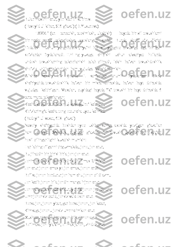 Bular mavoni’ erur, yor istar o‘lsa birov.
(Favoyid ul-kibar, 506-g‘azal) (D.Yusupova)
TAVZI’ (ar. – tarqatish, taqsimlash, ulashish)   –   baytda bir xil tovushlarni
bir   necha   marta     takrorlashga     asoslangan     san’at.     Bunda     shoir     o‘z     fikrini
ifodalash     uchun   yangroqdosh,   ya’ni   bir   xil   yangroq   tovushga   ega   bo‘lgan
so‘zlardan   foydalanadi.   T.ni   ng   yuzaga     chiqishi     uchun     aksariyat     hollarda
undosh   tovushlarning   takrorlanishi    talab qilinadi,   lekin   ba’zan   tovushdoshlik
cho‘ziq  unlilar  takroridan  ham  vujudga  kelishi mumkin. 
Alisher     Navoiy     o‘z     ijodida     T.     san’atidan     unumli     foydalangan.     Shoir
she’riyatida tovushdoshlik   ba’zan   bir   misra   doirasida,   ba’zan   bayt   doirasida
vujudga     keltirilgan.   Masalan,   quyidagi   baytda   “k”   tovushi   bir   bayt   doirasida   6
tarta marta takrorlangan:
Kecha kelgumdur debon ul sarvi gulro‘ kelmadi,
Ko‘zlarimg‘a kecha tong otquncha uyqu kelmadi.
(Badoyi’ ul-vasat, 608 -g‘azal)
Navoiy     she’riyatida     boshdan-oyoq     ushbu     san’at     asosida     yozilgan     g‘azallar
ham   uchraydi.   Masalan,   quyidagi   g‘azalda   “j”   tovushi   uyushtirilib,   T.san’ati
hosil qilinganligini kuzatish mumkin:
Har labing o‘lganni tirguzmakda, jono, jon erur, 
Bu jihatdin bir-birisi birla jonojon erur.
Jonim andoq to‘ldi jonondinki, bo‘lmas fahmkim 
Jon erur jonon emas yo jon emas, jonon erur.
Bo‘lsa jonon bordurur jon ham chu jonon qildi azm, 
Jon ketib jonon bila jondin manga hijron erur.
Jon manga jonon uchundur, yo‘qki jonon jon uchun, 
Umr jononsiz qatiq, jonsiz vale oson erur.
Borsa jon, jonon yitar, gar borsa jonon, jon ketar, 
Kimsaga jononu jonsiz umr ne imkon erur.
Xushturur jonu jahon jonon bila, jonon agar 
Bo‘lmasa jon iylakim, o‘lmas jahon, zindon erur. 