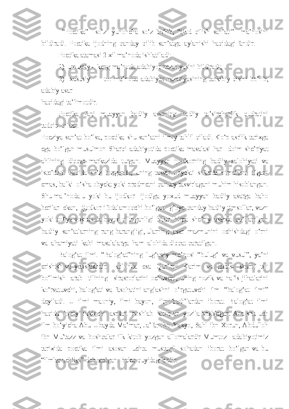   “Poetika”     so‘zi   yunoncha   so‘z   bo‘lib,   “ijod   qilish   san’ati”     ma’nosini
bildiradi.  Poetika  ijodning  qanday  qilib  san’atga  aylanishi  haqidagi fandir.
Poetika atamasi 2 xil ma’noda ishlatiladi:
1)  umumiy – keng ma’noda adabiyot nazariyasini bildiradi;
2)     xususiy     –     tor   ma’noda   adabiyot   nazariyasining   tarkibiy   qismi   bo‘lib,
adabiy asar 
haqidagi ta’limotdir.
Poetika     fani     muayyan     badiiy     asarning     badiiy     ta’sirchanlik     qudratini
tadqiq  qiladi. 
Poeziya  san’at  bo‘lsa,  poetika  shu  san’atni  ilmiy  tahlil   qiladi. Ko‘p  asrlik tarixga
ega   bo‘lgan   musulmon   Sharqi   adabiyotida   poetika   masalasi   har     doim   she’riyat
ahlining   diqqat   markazida   turgan.   Muayyan   ijodkorning   badiiy   salohiyati   va
iste’dodi  haqida  so‘z  borganda,  uning  tasvir  obyekti  sifatida  nimalarni  olgani
emas, balki  o‘sha obyekt yoki predmetni qanday tasvirlagani muhim hisoblangan.
Shu ma ’noda u  yoki  bu  ijodkor   ijodiga  yoxud  muayyan  badiiy  asarga  baho
berilar  ekan,  ijodkor ifodalamoqchi bo‘lgan  g‘oya qanday badiiy timsollar, vazn
yoki qofiya vositasida bayon qilinganligi  bilan  birga  she’riy  asarda  qo‘llanilgan
badiiy  san’atlarning  rang-barangligi, ularning  asar  mazmunini  ochishdagi  o‘rni
va  ahamiyati  kabi  masalalarga  ham  alohida diqqat qaratilgan.
Balog‘at   ilmi.   “Balog‘at”ning   lug‘aviy   ma’nosi   “bulug‘   va   vusul”,   ya’ni
erishish   va   yetishishdir.     Istilohda     esa     Qur’oni     Karim     va     hadisi     sharif     tili
bo‘lmish     arab     tilining     sirasrorlarini   ochuvchi,   uning   nozik   va   nafis   jihatlarini
ko‘rsatuvchi, balog‘ati va fasohatini  anglashni    o‘rgatuvchi    ilm    “balog‘at    ilmi”
deyiladi.   U   ilmi   maoniy,   ilmi   bayon,     ilmi badi’lardan   iborat.   Balog‘at   ilmi
haqida   hijriy   ikkinchi   asrdan   boshlab   kitoblar   yozila boshlagan. Ana shu uch
ilm   bo‘yicha   Abu   Ubayda   Ma’mar,   Ja’far   ibn   Yaxyo,   Sahl   ibn   Xorun,   Abdulloh
ibn   Mu’tazz   va   boshqalar   ilk   kitob   yozgan   allomalardir   Mumtoz     adabiyotimiz
tarixida     poetika     ilmi     asosan     uchta     mustaqil     sohadan     iborat     bo‘lgan   va   bu
“ilmlar uchligi” deb atalgan. Bular quyidagilardir: 