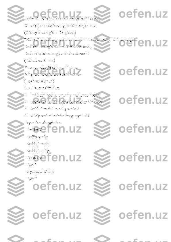 Jonim ol, ey hajru jononsiz manga ranj istama, 
CHunki jononsiz Navoiy jonidin ranjon erur.
(G‘aroyib us-sig‘ar, 168-g‘azal)
“Xamsa” tarkibidagi dostonlarda ham T. san’ati keng istifoda etilgan. 
Dedikim: shahg‘a bo‘lma shirkat andesh,
Dedi: ishq ichra tengdur shohu darvesh!
(Farhod va SHirin)
YUz munchag‘a elni moni’ etma,
Ming munchag‘a meni qoni’ etma!
(Layli va Majnun) 
Savol va topshiriqlar:
1.  Ilmi badi’ haqida umumiy ma’lumot bering.
2.  Badiiy san’atlar to’g’risida nimalarni bilasiz?
3.  Radd ul-matla’ qanday san’at?
4.  Lafziy san’atlar deb nimaga aytiladi?
Tayanch tushunchalar:
  Ilmi badi’
  Badiiy san’at

  Radd ul-matla’

  Radd ul-qofiya

  Tardu aks

  Tarsi’

  Siyoqat ul-a’dod

  Tavzi’
 
