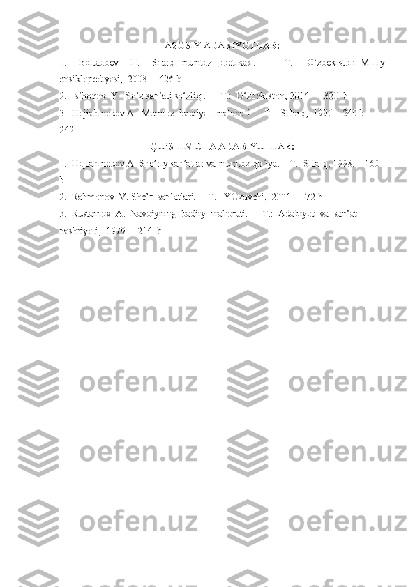 ASOSIY ADABIYOTLAR:
1.     Boltaboev     H.     Sharq   mumtoz   poetikasi.     –     T.:     O‘zbekiston   Milliy
ensiklopediyasi,  2008. – 426 b.
2.  Is’hoqov  Y.  So‘z san’ati so‘zligi.  –  T.:  O‘zbekiston, 2014.  – 320  b.
3.  Hojiahmedov A.  Mumtoz  badiiyat  malohati. –  T.:  SHarq,  1990.– 240 b. 
242
QO‘SHIMCHA ADABIYOTLAR:
1.  Hojiahmedov A. She’riy san’atlar va mumtoz qofiya. – T.: SHarq, 1998. – 160 
b.
2.  Rahmonov  V. She’r  san’atlari.  – T.:  YOzuvchi,  2001.  – 72 b.
3.  Rustamov  A.  Navoiyning  badiiy  mahorati.  –  T.:  Adabiyot  va  san’at
nashriyoti,  1979. – 214  b. 