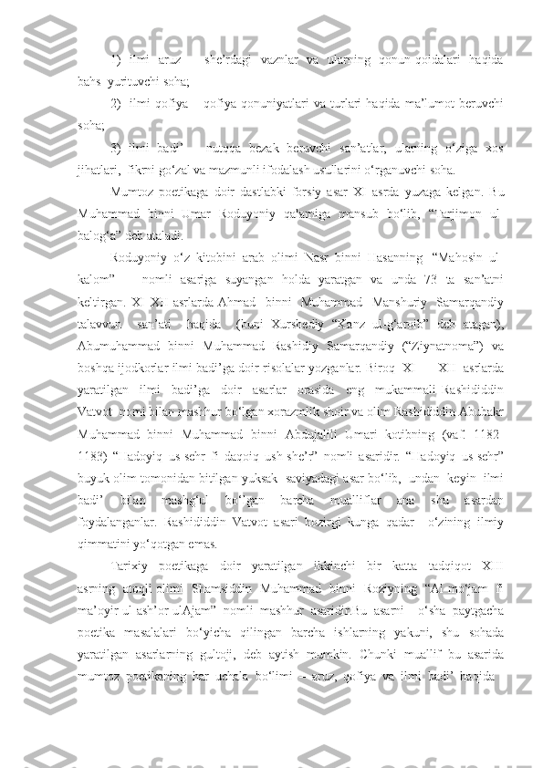 1)    ilmi    aruz   –   she’rdagi   vaznlar   va   ularning   qonun-qoidalari   haqida
bahs  yurituvchi soha; 
2)     ilmi   qofiya   –   qofiya   qonuniyatlari   va   turlari   haqida   ma’lumot   beruvchi
soha;
3)   ilmi   badi’   –   nutqqa   bezak   beruvchi   san’atlar,   ularning   o‘ziga   xos
jihatlari,  fikrni go‘zal va mazmunli ifodalash usullarini o‘rganuvchi soha.
Mumtoz   poetikaga   doir   dastlabki   forsiy   asar   XI   asrda   yuzaga   kelgan.   Bu
Muhammad   binni   Umar   Roduyoniy   qalamiga   mansub   bo‘lib,   “Tarjimon   ul-
balog‘a” deb ataladi.
Roduyoniy  o‘z  kitobini  arab  olimi  Nasr  binni  Hasanning   “Mahosin  ul-
kalom”  nomli   asariga   suyangan   holda   yaratgan   va   unda   73   ta   san’atni
keltirgan.   XI–XII   asrlarda   Ahmad     binni     Muhammad     Manshuriy     Samarqandiy
talavvun     san’ati     haqida     (buni   Xurshediy   “Kanz   ul-g‘aroib”   deb   atagan),
Abumuhammad   binni   Muhammad   Rashidiy   Samarqandiy   (“Ziynatnoma”)   va
boshqa ijodkorlar ilmi badi’ga doir risolalar yozganlar. Biroq   XI  –  XII   asrlarda
yaratilgan     ilmi     badi’ga     doir     asarlar     orasida     eng     mukammali   Rashididdin
Vatvot  nomi bilan mashhur bo‘lgan xorazmlik shoir va olim Rashididdin Abubakr
Muhammad   binni   Muhammad   binni   Abdujalili   Umari   kotibning   (vaf.   1182-
1183)   “Hadoyiq   us-sehr   fi   daqoiq   ush-she’r”   nomli   asaridir.   “Hadoyiq   us-sehr”
buyuk olim tomonidan bitilgan yuksak  saviyadagi asar bo‘lib,  undan  keyin  ilmi
badi’     bilan     mashg‘ul     bo‘lgan     barcha     mualliflar     ana     shu     asardan
foydalanganlar.   Rashididdin   Vatvot   asari   hozirgi   kunga   qadar     o‘zining   ilmiy
qimmatini yo‘qotgan emas. 
Tarixiy     poetikaga     doir     yaratilgan     ikkinchi     bir     katta     tadqiqot     XIII
asrning   atoqli olimi   Shamsiddin   Muhammad   binni   Roziyning   “Al-mo‘jam   fi
ma’oyir-ul-ash’or-ulAjam”   nomli   mashhur   asaridir.Bu   asarni     o‘sha   paytgacha
poetika   masalalari   bo‘yicha   qilingan   barcha   ishlarning   yakuni,   shu   sohada
yaratilgan   asarlarning   gultoji,   deb   aytish   mumkin.   Chunki   muallif   bu   asarida
mumtoz  poetikaning  har  uchala  bo‘limi  –  aruz,  qofiya  va  ilmi  badi’  haqida  