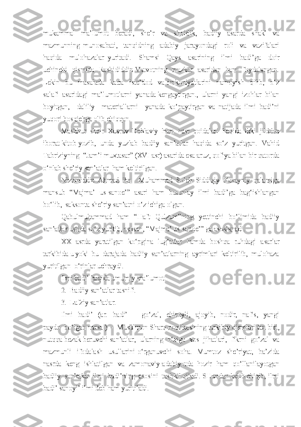 mukammal     ma’lumot     beradi,     she’r     va     shoirlik,     badiiy     asarda     shakl     va
mazmunning   munosabati,     tanqidning     adabiy     jarayondagi     roli     va     vazifalari
haqida     mulohazalar   yuritadi.     Shamsi     Qays     asarining     ilmi     badi’ga     doir
uchinchi   qismida   Rashididdin Vatvotning   mazkur   asaridan   ham   foydalangan.
Lekin     bu     masalada     katta     iste’dod     va   imkoniyatlarini     namoyish     qilib,     o‘z
salafi  asaridagi  ma’lumotlarni  yanada kengaytirgan.,  ularni  yangi  izohlar  bilan
boyitgan,     daliliy     materiallarni     yanada   ko‘paytirgan   va   natijada   ilmi   badi’ni
yuqori bosqichga olib chiqqan.
Mashhur   shoir   Xusrav   Dehlaviy   ham   nasr   qoidalari   haqida   ikki   jilddan
iborat kitob yozib,   unda   yuzlab   badiiy   san’atlar   haqida   so‘z   yuritgan.   Vahid
Tabriziyning  “Jam’i muxtasar” (XVI asr) asarida esa aruz, qofiya bilan bir qatorda
o‘nlab she’riy san’atlar  ham keltirilgan.
Nizomiddin   Ahmad   ibn     Muhammad   Soleh   Siddiqiy   Husayniy   qalamiga
mansub   “Majma’   us-sanoe’”   asari   ham   butunlay   ilmi   badi’ga   bag‘ishlangan
bo‘lib,  saksonta she’riy san’atni o‘z ichiga olgan.
Qabulmuhammad     ham     “Haft     Qulzum”ning     yettinchi     bo‘limida     badiiy
san’atlar ustida so‘z yuritib, asosan, “Majma’ us-sanoe’” ga asoslanadi.
XX   asrda   yaratilgan   ko‘pgina   lug‘atlar   hamda   boshqa   ruhdagi   asarlar
tarkibida u yoki  bu  darajada  badiiy  san’atlarning  ayrimlari  keltirilib,  mulohaza
yuritilgan  o‘rinlar uchraydi.
Ilmi badi’ haqida umumiy ma’lumot.
2.  Badiiy san’atlar tasnifi.
3.  Lafziy san’atlar.
Ilmi     badi’     (ar.     badi’     –     go‘zal,     chiroyli,     ajoyib,     nodir,     nafis,     yangi
paydo  bo‘lgan narsa ) –  Musulmon Sharq poetikasining tarkibiy qismlaridan biri,
nutqqa bezak beruvchi san’atlar,  ularning  o‘ziga  xos  jihatlari,  fikrni  go‘zal  va
mazmunli     ifodalash     usullarini   o‘rganuvchi     soha.     Mumtoz     she’riyat,     ba’zida
nasrda   keng   ishlatilgan   va   zamonaviy adabiyotda   hozir   ham   qo‘llanilayotgan
badiiy  san’atlar  ilmi  badi’ning  asosini  tashkil qiladi. SHundan kelib chiqib, ilmi
badi’ sanoyi’ ilmi deb ham yuritiladi.  