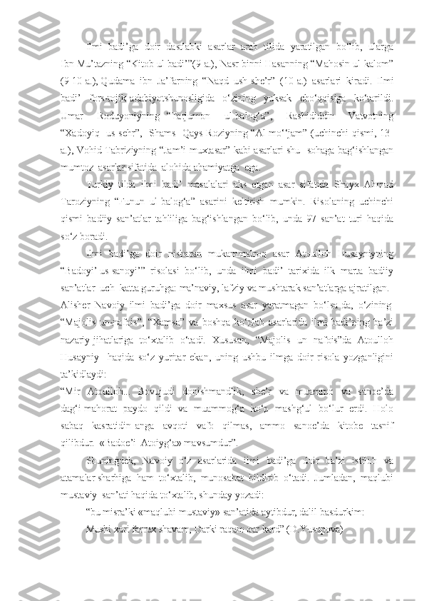 Ilmi  badi’ga  doir  dastlabki  asarlar  arab  tilida  yaratilgan  bo‘lib,  ularga
Ibn Mu’tazning “Kitob ul-badi’”(9-a.), Nasr binni Hasanning “Mahosin ul-kalom”
(9-10-a.), Qudama  ibn  Ja’farning  “Naqd  ush-she’r”  (10-a.)  asarlari  kiradi.  Ilmi
badi’     fors-tojik   adabiyotshunosligida     o‘zining     yuksak     cho‘qqisiga     ko‘tarildi.
Umar     Roduyoniyning   “Tarjumon     ul-balog‘a”,     Rashididdin     Vatvotning
“Xadoyiq   us-sehr”,   Shams    Qays Roziyning “Al-mo‘‘jam” (uchinchi qismi, 13-
a.), Vohid Tabriziyning “Jam’i muxtasar” kabi asarlari shu   sohaga bag‘ishlangan
mumtoz  asarlar sifatida  alohida ahamiyatga  ega. 
Turkiy  tilda  ilmi  badi’  masalalari  aks  etgan  asar  sifatida  Shayx  Ahmad
Taroziyning   “Funun   ul-balog‘a”   asarini   keltirish   mumkin.   Risolaning   uchinchi
qismi   badiiy   san’atlar   tahliliga   bag‘ishlangan   bo‘lib,   unda   97   san’at   turi   haqida
so‘z boradi. 
Ilmi   badi’ga   doir   nisbatan   mukammalroq   asar   Atoulloh   Husayniyning
“Badoyi’ us sanoyi’”  risolasi  bo‘lib,  unda  ilmi  badi’  tarixida  ilk  marta  badiiy
san’atlar  uch  katta guruhga: ma’naviy, lafziy va mushtarak san’atlarga ajratilgan. 
Alisher  Navoiy  ilmi  badi’ga  doir  maxsus  asar  yaratmagan  bo‘lsa-da,  o‘zining
“Majolis   un-nafois”,   “Xamsa”   va   boshqa   ko‘plab   asarlarida   ilmi   badi’ning   ba’zi
nazariy jihatlariga   to‘xtalib   o‘tadi.   Xususan,   “Majolis   un -nafois”da   Atoulloh
Husayniy     haqida   so‘z   yuritar   ekan,   uning   ushbu   ilmga   doir   risola   yozganligini
ta’kidlaydi:
“Mir     Atoulloh...     Bovujudi     donishmandlik,     she’r     va     muammo     va     sanoe’da
dag‘i mahorat   paydo   qildi   va   muammog‘a   ko‘p   mashg‘ul   bo‘lur   erdi.   Holo
sabaq     kasratidin   anga     avqoti     vafo     qilmas,     ammo     sanoe’da     kitobe     tasnif
qilibdur.  «Badoe’i  Atoiyg‘a» mavsumdur”.
Shuningdek,   Navoiy   o‘z   asarlarida   ilmi   badi’ga   doir   ba’zi   istiloh   va
atamalar sharhiga  ham  to‘xtalib,  munosabat  bildirib  o‘tadi.  Jumladan,  maqlubi
mustaviy  san’ati haqida to‘xtalib, shunday yozadi:
“bu misra’ki «maqlubi mustaviy» san’atida aytibdur, dalil basdurkim:
Mushi xari farrux shavam, Darki raqam qar kard” (D.Yusupova) 