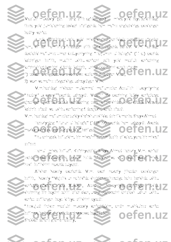 Maqlubi   mustaviy     (ar.   –     teng   qilib   ag‘darilgan)     –     misra   yoki   bayt   tarkibidagi
ibora  yoki  jumlalarning  teskari  o‘qilganda  ham  ma’no  anglatishiga  asoslangan
badiiy  san’at. 
Bunda shoir biror jumla   yoki   misra she’rni har ikkala tomondan: o‘ngdan
ham,   so‘ldan   ham   o‘qiy   oladigan   qilib   tuzishi   nazarda   tutiladi.   M.m.   haqidagi
dastlabki ma’lumot Umar Roduyoniyning  “Tarjumon  ul-balog‘a”  (11-a.)  asarida
keltirilgan     bo‘lib,     muallif     ushbu   san’atni     qalb     yoki     maqlub     san’atining
ko‘rinishlaridan  biri  sifatida  keltirib,  uning  ikki turini sanab o‘tadi: 
1)  teskari o‘qilganda vazn va ma’no saqlanib qoladigan M.m.; 
2)  vazn va ma’no o‘zgarishga uchraydigan M.m.
M.m.haqidagi   nisbatan   mukammal   ma’lumotlar   Atoulloh   Husayniyning
“Badoyi’ us-sanoyi’”asarida  uchraydi.  Muallif  o‘z  asarining  lafziy  san’atlarga
ajratilgan   qismida maqlub   san’atining   to‘rt   ko‘rinishidan   biri   sifatida   M.m.ni
keltirib  o‘tadi  va  ushbu san’atning 6 darajasini sanab o‘tadi. 
M.m. haqidagi ma’lumotlar turkiy she’rshunoslikka doir ilk manba Shayx Ahmad 
Taroziyning   “Funun   ul-balog‘a”   (1436-37)   asarida   ham   uchraydi.   Asarda
mazkur san’atga quyidagicha ta’rif berilgan:
“Bu aningtek bo‘lurkim, bir misra’ni tamom taqlib qilsalar, yana bir misra’
qo‘por. 
Hamul     misra   bo‘lur”.   Ko‘rinyaptiki,   Shayx   Ahmad   Taroziy   M.m.   san’ati
ostida misrani  to‘laligicha   teskari    holda   o‘qishni    va   shu   orqali    yangi    misra
hosil  bo‘lishini  nazarda tutyapti.
Alisher     Navoiy     asarlarida     M.m.     asari     nazariy     jihatdan     asoslangan
bo‘lib,     Navoiy   “Majolis   un-nafois”da   shoirlar   mahoratiga   baho   berishda   ushbu
san’atga   to‘xtalib   o‘tadi.   Xususan,     Atoulloh     Husayniyga     ajratilgan     faslda
shoirning  bir  baytini  tahlil  qilar  ekan, uning  mahoratini  aniqlash  uchun  ushbu
san’at  qo‘llangan  bayt  kifoya  qilishini  aytadi: 
“Bovujudi   ihtisor   maqlubi   mustaviy   san’atidakim,   andin   mushkulroq   san’at
bo‘lmas, bu bayt ul risolada aning xossa baytidurkim:
Shakkar dahano g‘ame nadoriy, 