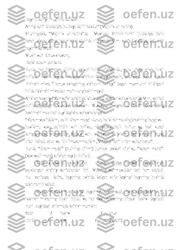 Dayr o daniyi mug‘ona darkash.
Aning tab’i diqqatig‘a bu bayt dalili basdur” (Majolis un-nafois). 
Shuningdek,   “Majolis   un-nafois”da       Mavlono   Shihob nomli   ijodkorga   baho
berar     ekan,   uning   har   misrasi   alohida   olinganda   M.m.   san’ati   vujudga   keluvchi
baytini keltiradi:
Mushi xari farrux shavam,
Darki raqam qar kard.
Bunda  har  bir  misra  alohida  teskari  holda  o‘qilganda,  yana  o‘sha  misra  hosil
bo‘ladi.   Lekin   baytda   shaklga   e’tibor   kuchayib   ketib,   ma’noga   putur   etgan.
Birinchi   misra   “Farrux   eshagining   sichqoni   bo‘lay”   degan   mazmunni   bildirgani
holda ikkinchi misradan ma’no anglashilmaydi.
Alisher Navoiy “Xamsa”si tarkibiga kiruvchi dostonlar sarlavhalarida M.m. san’ati
qo‘llanilganligini    kuzatish     mumkin.    Xususan,     “Hayrat     ul-abror”    dostonining
beshinchi maqolati quyidagicha sarlavhalangan:
“Karam vasfidakim, qalbi diram margi  durur, balki rahmat shajarasining bargi va 
buxlkim,     saxo     qalbidin     xoli     bo‘lsa,     nihoyatsiz     balo     bo‘lur     va     bazl     surati
ko‘rguzmasa, muruvatdin   hadsiz   xalo   va   isrof   nafyikim,   har   yonidin   boqsa
ofati  behad  erur  va  itlof mazammatikim, ko‘proq harfi lofdin xabar berur”. 
Bunda  “diram  margi”  (pulning  o‘limi)  jumlasi  teskari  o‘qilsa,  “karam  mardi” 
(saxovatli mard) so‘zlari paydo bo‘ladi. 
Radd   ul-ajuz   al    as-sadr    (ar.   –   ajuzdan   sadrga   borish)    –   qaytarishga
asoslangan  she’riy  san’atlardan  biri.  Mutobiq  va  musaddar  deb  ham  ataladi.
Bu     san’atga     ko‘ra,   baytning   oxirida   kelgan   so‘z   keyingi   baytning   boshida
takrorlanib keladi. 
Sharq   mumtoz   poetikasida   baytning   boshi   sadr,   oxiri   ajuz   yoki   zarb,
ikkinchi misraning  boshi  ibtido  va  har  ikki  misraning  o‘rtasi  hashv  deyiladi.
Buni  quyidagi  chizmada ko‘rish mumkin:
Sadr ________/____hashv_______________/___ aruz
Ibtido______/___ hashv______________/____ajuz (zarb) 