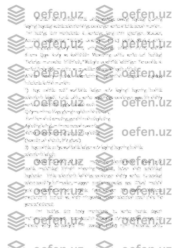 Shundan  kelib  chiqqan  holda  ushbu  san’atga  avvalgi  baytdagi  ajuzning
keyingi baytdagi sadrda takrorlanishiga asoslangan san’at sifatida qarash mumkin. 
Ilmi    badi’ga   doir    manbalarda    R.   san’atiga   keng    o‘rin   ajratilgan.   Xususan,
Atoulloh   Husayniyning     “Badoyi’     us-sanoyi’”     (15-a.)     asarida     mazkur     san’at
nomi     anglatgan   lug‘aviy     ma’no,     uning     turlariga     to‘xtalib     o‘tilib,     salaflar
SHams     Qays     Roziy     va   Rashididdin     Vatvotning     ushbu     san’at     turi     haqidagi
fikrlariga     munosabat    bildiriladi,   “Xadoyiq  us-sehr”da   keltirilgan  fikr  asosida  R.
san’ati forsiy tilda  mutobiq  va  musaddar deb atalishi aytib o‘tiladi. 
Alisher     Navoiy     ijodida     R.san’atining     qo‘llanilish     darajasini     quyidagi
holatlarda ko‘rish mumkin:
1)     Bayt     oxirida     radif     vazifasida     kelgan     so‘z     keyingi     baytning     boshida
takrorlanib   keladi.   Bunda   ushbu   san’at   qaytarishga   asoslangan   yana   bir   she’riy
san’at  –  tasdir bilan uyg‘unlik kasb etadi:
Qo‘yma minnat bizga g‘amgin aylabon ishq ahlini, 
Bizni ham shod etmading, gar elni noshod aylading.
Aylading ko‘nglum imorat partavi ruxsor ila, 
Ka’bani butxona qilmog‘liqqa obod aylading.
(Navodir ush-shabob, 347-g‘azal)
2)  Bayt oxirida qofiya vazifasida kelgan so‘z keyingi baytning boshida 
takrorlanib keladi: 
RADD     UL-MATLA’     (ar.     –     matla’ning     takrorlanishi)     –     g‘azal     yoki
qasida     matla’idagi     birinchi     misraning     maqta’da,     ba’zan     she’r     tarkibidagi
baytlardan     birida   takrorlanib   kelishiga   asoslangan   she’riy   san’at.   Bu   tarzdagi
takror   tasodifiy   bo‘lmasdan,   muayyan     poetik     maqsadga     ega.     G‘azal     matla’si
yoki     qasidaning     birinchi     baytida     ilgari   surilgan     fikr     keyingi     baytlarda
rivojlantirilib   boriladi   va   she’r   nihoyasida   misrani  takrorlash orqali o‘sha fikr
yana ta’kidlanadi. 
Ilmi     badi’ga     doir     forsiy     manbalarda     bu     san’at     haqida     deyarli
ma’lumotlar uchramaydi.  Faqat  Atoulloh  Husayniy  o‘zining  qofiya  ilmiga  doir
“Risolai     vofiy     dar   qavoyidi     ilmi     qavofiy”     (1487)     nomli     risolasida     ushbu 