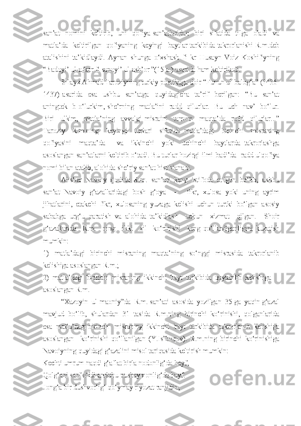 san’at     nomini     keltirib,     uni     qofiya   san’atlaridan     biri     sifatida     tilga     oladi     va
matla’da   keltirilgan   qofiyaning   keyingi   baytlar tarkibida takrorlanishi  R.m.deb
atalishini   ta’kidlaydi.   Aynan   shunga   o‘xshash   fi   kr   Husayn   Voiz   Koshifiyning
“Badoyi’ ul-afkor fi sanoyi’ ul-ash’or ”(15-a.) asarida ham keltiriladi. 
SHayx Ahmad Taroziyning turkiy poetikaga doir “Funun ul-balog‘a” (1436-
1437)   asarida     esa     ushbu     san’atga     quyidagicha     ta’rif     berilgan:     “Bu     san’at
aningtek   b o‘lurkim, she’rning   matla’ini    radd   qilurlar.   Bu   uch   nav’    bo‘lur.
Biri     ulkim,     matla’ning     avvalgi   misraini     tamom     maqta’da     radd     qilurlar...”
Taroziy     R.m.ning     keyingi     turlari     sifatida   matla’dagi     birinchi     misraning
qofiyasini     maqta’da       va     ikkinchi     yoki     uchinchi     baytlarda   takrorlashga
asoslangan san’atlarni keltirib o‘tadi. Bu turlar hozirgi ilmi badi’da   radd ulqofiya
nomi bilan atalib, alohida she’riy san’at hisoblanadi.
Alisher  Navoiy  ijodida  R.m.  san’ati  keng  istifoda  etilgan  bo‘lib,  ushbu
san’at   Navoiy   g‘azallaridagi   bosh   g‘oya     –     fikr,   xulosa   yoki   uning   ayrim
jihatlarini,   etakchi   fikr,   xulosaning   yuzaga   kelishi   uchun   turtki   bo‘lgan   asosiy
sababga   urg‘u   qaratish   va   alohida   ta’kidlash     uchun     xizmat     qilgan.     Shoir
g‘azallarida     R.m.     ning     ikki     xil     ko‘rinishi     keng   qo‘llanilganligini   kuzatish
mumkin:
1)     matla’dagi     birinchi     misraning     maqta’ning     so‘nggi     misrasida     takrorlanib
kelishiga asoslangan R.m.;
2)  matla’dagi  birinchi  misraning  ikkinchi  bayt  tarkibida  qaytarilib  kelishiga 
asoslangan R.m.
“Xazoyin  ul-maoniy”da  R.m. san’ati  asosida  yozilgan  35 ga  yaqin g‘azal
mavjud  bo‘lib,  shulardan  31  tasida  R.m.ning  birinchi  ko‘rinishi,  qolganlarida
esa  matla’dagi birinchi  misraning  ikkinchi  bayt  tarkibida  takrorlanib  kelishiga
asoslangan     ko‘rinishi   qo‘llanilgan   (Y.Is’hoqov).   R.m.ning   birinchi   ko‘rinishiga
Navoiyning quyidagi g‘azalini misol tariqasida keltirish mumkin:
Kechti umrum naqdi g‘aflat birla nodonlig‘da hayf, 
Qolg‘ani sarf o‘ldi anduhu pushaymonlig‘da hayf.
Jong‘a bir dushvorlig‘ qo‘ymay riyozat ranjidin,  