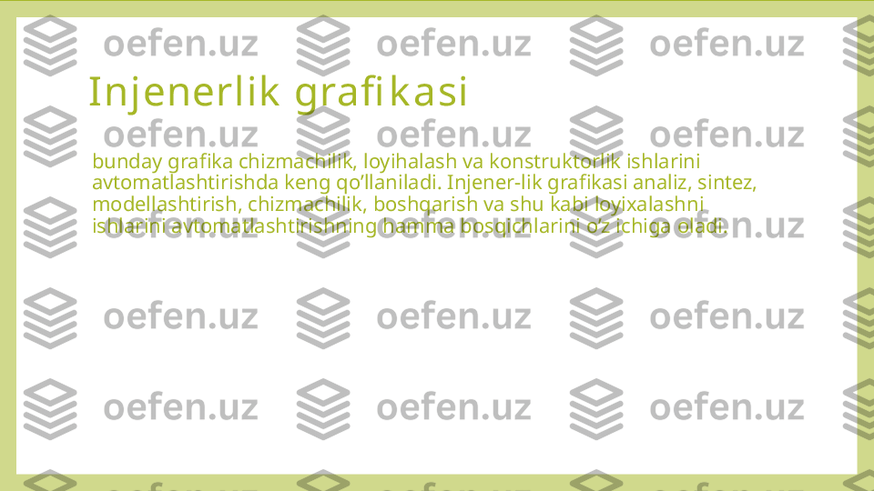 Injenerlik  grafi k asi 
bunday grafika chizmachilik, loyihalash va konstruktorlik ishlarini 
avtomatlashtirishda keng qo’llaniladi. Injener-lik grafikasi analiz, sintez, 
modellashtirish, chizmachilik, boshqarish va shu kabi loyixalashni 
ishlarini avtomatlashtirishning hamma bosqichlarini o’z ichiga oladi. 