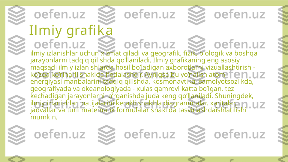 Ilmiy  grafi k a  
ilmiy izlanishlar uchun xizmat qiladi va geografik, fizik, biologik va boshqa 
jarayonlarni tadqiq qilishda qo’llaniladi. Ilmiy grafikaning eng asosiy 
maqsadi ilmiy izlanishlarda hosil bo’ladigan axborotlarni vizuallashtirish - 
ko’zga ko’rinarli shaklda ifodalashdir. Ayniqsa bu yo’nalish atom 
energiyasi manbalarini tadqiq qilishda, kosmonavtika, samolyotsozlikda, 
geografiyada va okeanologiyada - xulas qamrovi katta bo’lgan, tez 
kechadigan jarayonlarni  o’rganishda juda keng qo’llaniladi. Shuningdek, 
ilmiy izlanishlar  natijalarini kerakli shaklda diagrammalar, xaritalar, 
jadvallar va turli matematik formulalar shaklida tasvirlashdaishlatilishi 
mumkin. 