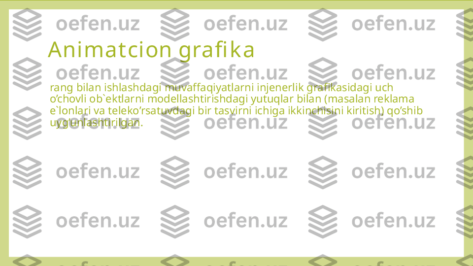 Animat cion grafi k a  
rang bilan ishlashdagi muvaffaqiyatlarni injenerlik grafikasidagi uch 
o’chovli ob`ektlarni modellashtirishdagi yutuqlar bilan (masalan reklama 
e`lonlari va teleko’rsatuvdagi bir tasvirni ichiga ikkinchisini kiritish) qo’shib 
uyg’unlashtirilgan. 