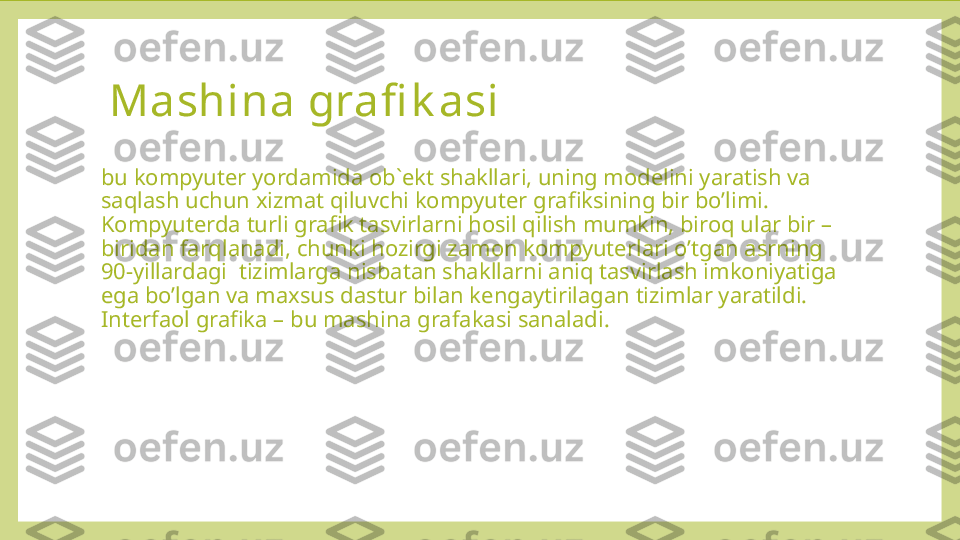   Mashina grafi k asi  
bu kompyuter yordamida ob`ekt shakllari, uning modelini yaratish va 
saqlash uchun xizmat qiluvchi kompyuter grafiksining bir bo’limi. 
Kompyuterda turli grafik tasvirlarni hosil qilish mumkin, biroq ular bir – 
biridan farqlanadi, chunki hozirgi zamon kompyuterlari o’tgan asrning 
90-yillardagi  tizimlarga nisbatan shakllarni aniq tasvirlash imkoniyatiga 
ega bo’lgan va maxsus dastur bilan kengaytirilagan tizimlar yaratildi. 
Interfaol grafika – bu mashina grafakasi sanaladi. 