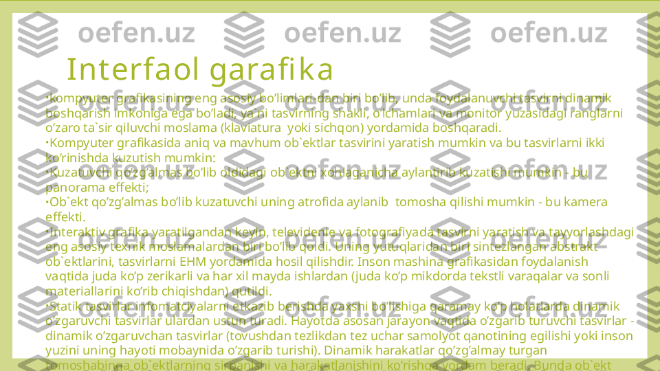 Int erfaol garafi k a  
•
kompyuter grafikasining eng asosiy bo’limlari-dan biri bo’lib, unda foydalanuvchi tasvirni dinamik 
boshqarish imkoniga ega bo’ladi, ya`ni tasvirning shakli, o’lchamlari va monitor yuzasidagi ranglarni 
o’zaro ta`sir qiluvchi moslama (klaviatura  yoki sichqon) yordamida boshqaradi.
•
Kompyuter grafikasida aniq va mavhum ob`ektlar tasvirini yaratish mumkin va bu tasvirlarni ikki 
ko’rinishda kuzutish mumkin:
•
Kuzatuvchi qo’zg’almas bo’lib oldidagi ob`ektni xohlaganicha aylantirib kuzatishi mumkin - bu 
panorama effekti;
•
Ob`ekt qo’zg’almas bo’lib kuzatuvchi uning atrofida aylanib  tomosha qilishi mumkin - bu kamera 
effekti.
•
Interaktiv grafika yaratilgandan keyin, televidenie va fotografiyada tasvirni yaratish va tayyorlashdagi 
eng asosiy texnik moslamalardan biri bo’lib qoldi. Uning yutuqlaridan biri sintezlangan abstrakt 
ob`ektlarini, tasvirlarni EHM yordamida hosil qilishdir. Inson mashina grafikasidan foydalanish 
vaqtida juda ko’p zerikarli va har xil mayda ishlardan (juda ko’p mikdorda tekstli varaqalar va sonli 
materiallarini ko’rib chiqishdan) qutildi.
•
Statik tasvirlar infomatciyalarni etkazib berishda yaxshi bo’lishiga qaramay ko’p holatlarda dinamik 
o’zgaruvchi tasvirlar ulardan ustun turadi. Hayotda asosan jarayon vaqtida o’zgarib turuvchi tasvirlar - 
dinamik o’zgaruvchan tasvirlar (tovushdan tezlikdan tez uchar samolyot qanotining egilishi yoki inson 
yuzini uning hayoti mobaynida o’zgarib turishi). Dinamik harakatlar qo’zg’almay turgan 
tomoshabinga ob`ektlarning sirpanishi va harakatlanishini ko’rishga yordam beradi. Bunda ob`ekt 
qismlarni boshqa ob`ektga yaqinlashtirish yoki uzoqlashtirish va ob`ekt detallarini kattalashtirib yoki 
kichraytirib ko’rish mumkin. 