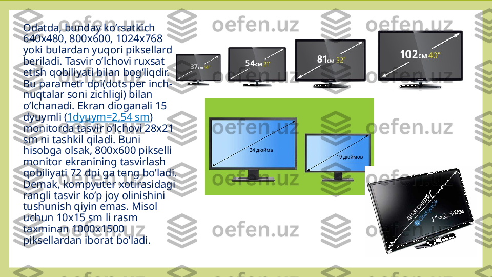 Odatda, bunday ko’rsatkich 
640x480, 800x600, 1024x768 
yoki bulardan yuqori piksellarda 
beriladi. Tasvir o’lchovi ruxsat 
etish qobiliyati bilan bog’liqdir. 
Bu parametr dpi(dots per inch-
nuqtalar soni zichligi) bilan 
o’lchanadi. Ekran dioganali 15 
dyuymli ( 1dyuym=2,54 sm ) 
monitorda tasvir o’lchovi 28x21 
sm ni tashkil qiladi. Buni 
hisobga olsak, 800x600 pikselli 
monitor ekranining tasvirlash 
qobiliyati 72 dpi ga teng bo’ladi. 
Demak, kompyuter xotirasidagi 
rangli tasvir ko’p joy olinishini 
tushunish qiyin emas. Misol 
uchun 10x15 sm li rasm 
taxminan 1000x1500 
piksellardan iborat bo’ladi.   