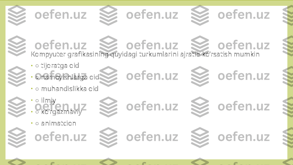 Kompyuter grafikasining quyidagi turkumlarini ajratib ko’rsatish mumkin
•
 ● tijoratga oid
•
 
● namoyishlarga oid
•
 
● muhandislikka oid
•
 
● ilmiy
•
 
● ko’rgazmaviy
•
 
● animatcion 