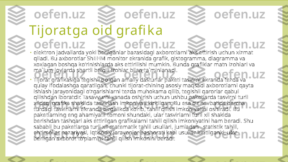 Tijorat ga oid grafi k a
•
elektron jadvallarda yoki berilganlar bazasidagi axborotlarni aks ettirish uchun xizmat 
qiladi. Bu axborotlar ShEHM monitor ekranida grafik, gistogramma, diagramma va 
xoxlagan boshqa ko’rinishlarda aks ettirilishi mumkin. Bunda grafiklar matn izohlari va 
ma`lum joylarda shartli belgili izohlar bilan ta`minlanadi.
•
Tijorat grafikasiga tegishli bo’lgan amaliy dasturlar paketi tasvirni ekranda tezda va 
qulay ifodalashga qaratilgan, chunki tijorat-chining asosiy maqsadi axborotlarni qayta 
ishlash jarayonidagi o’zgarishlarni tezda muhokama qilib, tegishli qarorlar qabul 
qilishdan iboratdir. Tasavvurni yanada oshirish uchun ushbu paketlarda tasvirni turli 
xildagi grafika shaklida tasvirlash imkoniyati kiritilgan. Bu esa o’z navbatida barcha 
turdagi tasvirlarni ekranda birgalikda ko’rib, tahlil qilish imkoniyatini oshiradi. Bu 
paketlarning eng ahamiyatli tomoni shundaki, ular tasvirlarni turli xil shaklda 
berishdan tashqari aks ettirilgan grafikalarni tahlil qilish imkoniyatini ham beradi. Shu 
sababli bu paketlarga turli xil matematik tahlil usullari, jumladan   statistik tahlil, 
ehtimollar nazariyasi, iqtisodiy jarayonlar bashorati kabi usullar kiritilganki, ular 
berilgan axborot to’plamini tahlil qilish imkonini beradi. 