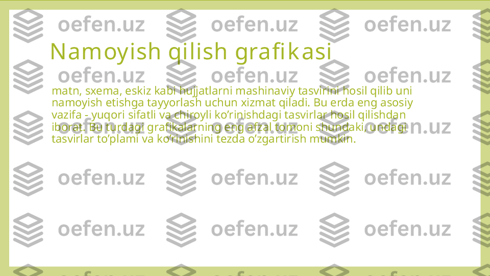 Namoy ish qilish grafi k asi
matn, sxema, eskiz kabi hujjatlarni mashinaviy tasvirini hosil qilib uni 
namoyish etishga tayyorlash uchun xizmat qiladi. Bu erda eng asosiy 
vazifa - yuqori sifatli va chiroyli ko’rinishdagi tasvirlar hosil qilishdan 
iborat. Bu turdagi grafikalarning eng afzal tomoni shundaki, undagi 
tasvirlar to’plami va ko’rinishini tezda o’zgartirish mumkin. 