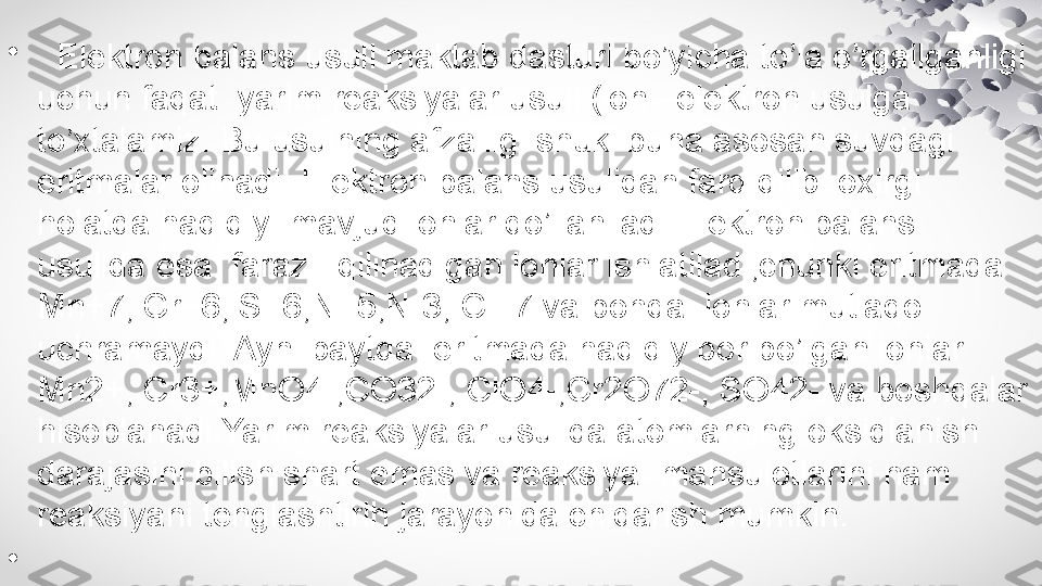 •
   Elektron balans usuli maktab dasturi bo’yicha to’la o’rgailganligi 
uchun faqat  yarim reaksiyalar usuli (ion –elektron usulga 
to’xtalamiz. Bu usulning afzalligi shuki buna asosan suvdagi 
eritmalar olinadi. Elektron balans usulidan farq qilib  oxirgi 
holatda haqiqiy  mavjud ionlar qo’llaniladi.Elektron balans 
usulida esa  faraz   qilinadigan ionlar ishlatiladi,chunki eritmada  
Mn+7, Cr+6, S+6,N+5,N-3, Cl+7 va bohqa  ionlar mutlaqo 
uchramaydi. Ayni paytda  eritmada haqiqiy bor bo’lgan ionlar 
Mn2+, Cr3+,MnO4-,CO32-, ClO4-,Cr2O72-, SO42- va boshqalar 
hisoblanadi.Yarim reaksiyalar usulida atomlarning oksidlanish 
darajasini bilish shart emas va reaksiya  mahsulotlarini ham 
reaksiyani tenglashtirih jarayonida chiqarish mumkin.
•
             