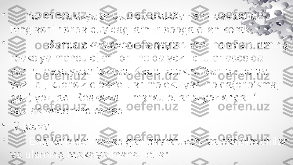 •
       Yarim reaksiyalar usulida oksidlanish –qaytarilish 
tenglashtirishda quyidagilarni hisobga olish kerak.
•
             Bunda oksidlovchi va qaytaruvchi hamda ularning 
reaksiya mahsulotlari ion  holda yozilib  ular asosida 
yarim reaksiyalar tuziladi.Kuchli elektrolitlar ion holda 
yozilib , kuchsiz elektrolitlar molekulyar  holda(cho’kma, 
gaz) yoziladi.Reaksiya    mahsulotlarini yozishda  1 
tablisa asos qilib olinadi:
•
  2-jadval
•
       Eng ko’p qo’llaniladigan qaytaruvchi va oksidlovchilar 
va ularning reaksiya mahsulotlari  