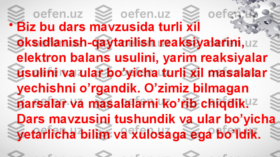 •
Biz bu dars mavzusida turli xil 
oksidlanish-qaytarilish reaksiyalarini, 
elektron balans usulini, yarim reaksiyalar 
usulini va ular bo’yicha turli xil masalalar 
yechishni o’rgandik. O’zimiz bilmagan 
narsalar va masalalarni ko’rib chiqdik. 
Dars mavzusini tushundik va ular bo’yicha 
yetarlicha bilim va xulosaga ega bo’ldik. 