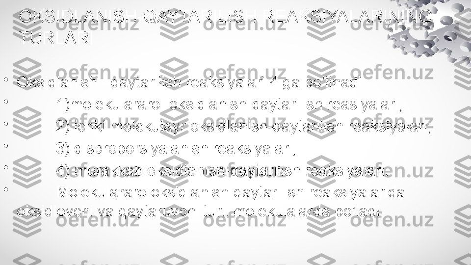 OKSIDLANISH-QAYTARILISH REAKSIYALARINING 
TURLARI
•
Oksidlanish –qaytarilish reaksiyalari 4 ga bo’linadi:
•
          1)molekulararo  oksidlanish-qaytarilish reasiyalari;
•
          2) ichki molekulayr oksidlanish-qaytarilish reaksiyalari;
•
          3) disproporsiyalanish reaksiyalari;
•
          4) murakkab oksidlanish-qaytarilish reaksiyalari.
•
          Molekulararo oksidlanish-qaytarilish reaksiyalarida 
oksidlovchi va qaytaruvchi turli molekulalarda bo’ladi. 