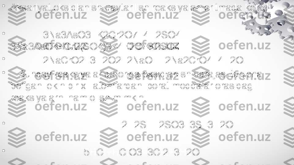 •
Aksariyat oksidlanish-qaytarilish reaksiyalari eritmada ketadi:
•
             3Na3AsO3+K2Cr2O7+4H2SO4= 
3Na3AsO4+Cr2(SO4)3+4H2O+K2SO4
•
             2NaCrO2+3H2O2+2NaOH=2Na2CrO4+4H2O
•
    Bunday reaksiyalar qatoriga oksidlanish darajasi turlicha 
bo’lgan lekin bir xil atomlardan iborat moddalar orasidagi 
reaksiyalarni ham olish mimkin:
•
                                          2H2S+H2SO3=3S+3H2O
•
                            5HCI+HCIO3=3CI2+3H2O 