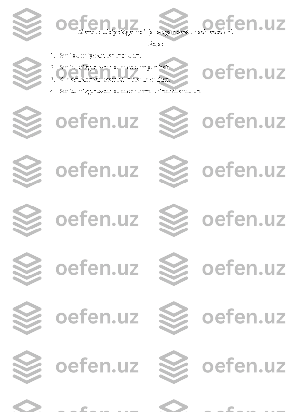 Mavzu:   Ob’yektga mo’ljallangan dasturlash asoslari.
Reja:
1. Sinf va ob’yekt tushunchalari. 
2. Sinfda o’zgaruvchi va metodlar yaratish. 
3. Konstruktor va destruktor tushunchalari.
4. Sinfda o’zgaruvchi va metodlarni ko’rinish sohalari.
  