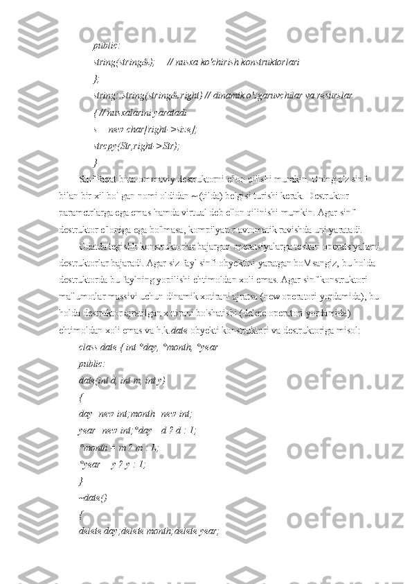 public:
string(string&);     // nusxa ko'chirish konstruktorlari
};
string::string(string& right) // dinamik o'zgaruvchilar va resurslar
{ // nusxalarini yaratadi
s = new char[right->size];
strcpy(Str,right->Str);
}
Sinf faqat bitta ommaviy destruktorni e'lon qilishi mumkin. Uning o'z sinfi 
bilan bir xil bo'Igan nomi oldidan ~ (tilda) belgisi turishi kerak. Dcstruktor 
paramctrlarga ega emas hamda virtual deb e'lon qilinishi mumkin. Agar sinf 
destruktor e'loniga ega bo'lmasa, kompilyator avtomatik ravishda uni yaratadi.
Odatda tegishli konstruktorlar bajargan operatsiyalarga teskari operatsiyalarni
destruktorlar bajaradi. Agar siz fayl sinfi obyektini yaratgan boMsangiz, bu holda 
destruktorda bu faylning yopilishi ehtimoldan xoli emas. Agar sinf konstruktori 
ma'lumotlar massivi uchun dinamik xotirani ajratsa (new operatori yordamida), bu 
holda destruktor ajratilgan xotirani bo'shatishi (delete operatori yordamida) 
ehtimoldan xoli emas va h.k. date  obyekti konstruktori va destruktoriga misol:
class date { int *day, *month, *year
public:
date(int d, int m, int y)
{
day=new int;month=new int;
year=new int;*day= d ? d : 1;
*month = m ? m : L;
*year = у ? у : 1;
}
~date()
{
delete day;delete month;delete year; 