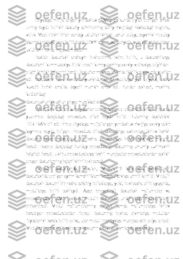 Obyektga   mo'ljallangan   yondashuv   (OMY)   bir   kunda   o'ylab   topilgan   emas.
Uning   paydo   bo'lishi   dasturiy   ta'minotning   tabiiy   rivojidagi   navbatdagi   pog'ona,
xolos.   Vaqt   o'tishi   bilan   qanday   uslublar   ishlash   uchun   qulay,   qaysinisi   noqulay
ekanini aniqlash oson bo'lib bordi. OMY eng muvaffaqiyatli, vaqt sinovidan o'tgan
uslublarni o'zida mujassam etadi.
Dastlab   dasturlash   anchayin   boshqotirma   ixtiro   bo'Iib,   u   dasturchilarga
dasturlarni   kommutatsiya   bloki   orqali  kompyuterning  asosiy   xotirasiga  to'g'ridan-
to'g'ri kiritish imkonini berdi. Dasturlar mashina tillarida ikkilik tasawurda yozilar
edi.   Dasturlarni   mashina   tilida   yozishda   tez-tez   xatolarga   yo'l   qo'yilar,   kodni
kuzatib   borish   amalda   deyarli   mumkin   emas   edi.   Bundan   tashqari,   mashina
kodlaridagi
dastur tushunish uchun g'oyat murakkab edi.
Vaqt   o'tishi   bilan   kompyuterlar   tobora   kengroq   qo'llana   boshlandi   hamda
yuqoriroq   darajadagi   protsedura   tillari   paydo   bo'ldi.   Bularning   dastlabkisi
FORTRAN tili edi. Biroq obyektga mo'ljallangan yondashuv rivojiga asosiy ta'sir
keyinroq   paydo   bo'lgan.   Protsedura   tillari   dasturchiga   axborotga   ishlov   berish
dasturini   pastroq   darajadagi   bir   nechta   protseduraga   boMib   tashlash   imkonini
beradi.   Pastroq   darajadagi   bunday   protseduralar   dasturning   umumiy   tuzilmasini
belgilab beradi. Ushbu protseduralarga izchil murojaatlar protseduralardan tashkil
topgan dasturlarning bajarilishini boshqaradi.
Modulli   dasturlashda,   masalan,   Modula   2   kabi   tilda   protsedurali
dasturlashda topilgan ayrim kamchiliklarni bartaraf etishga urinib ko'rildi. Modulli
dasturlash dasturni bir necha tarkibiy bo'laklarga, yoki, boshqacha qilib aytganda,
modullarga   bo'lib   tashlaydi.   Agar   protsedurali   dasturlash   ma'lumotlar   va
protseduralarni   boMib   tashlasa,   modulli   dasturlash,   undan   farqli   o'laroq,   ularni
birlashtiradi.   Modul   ma’lumotlarning   o'zidan   hamda   ma'lumotlarga   ishlov
beradigan   protseduralardan   iborat.   Dasturning   boshqa   qismlariga   moduldan
foydalanish kerak bo'lib qolsa, ular modul interfeysiga murojaat etib qo'ya qoladi.
Modullar barcha ichki axborotni dasturning boshqa qismlarida yashiradi. 