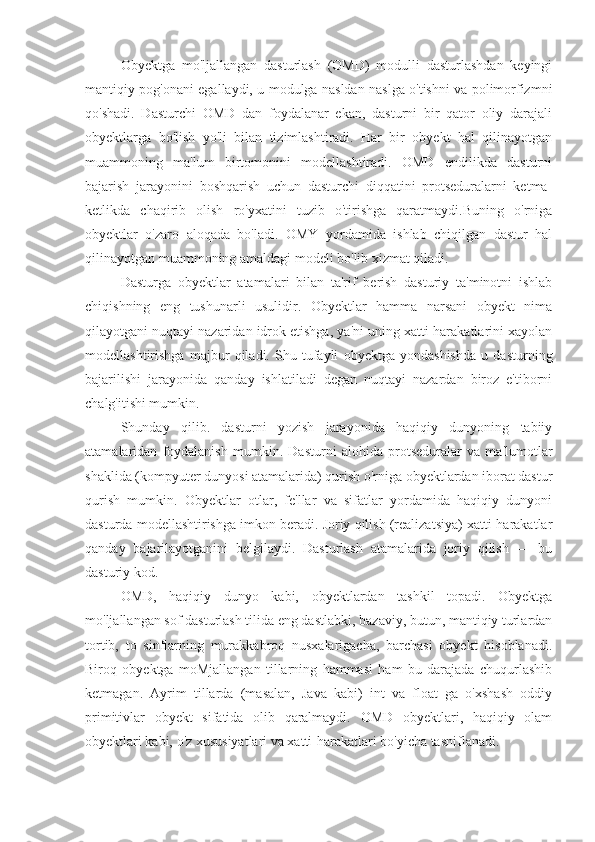 Obyektga   mo'ljallangan   dasturlash   (OMD)   modulli   dasturlashdan   keyingi
mantiqiy pog'onani egallaydi, u modulga nasldan naslga o'tishni va polimorfizmni
qo'shadi.   Dasturchi   OMD   dan   foydalanar   ekan,   dasturni   bir   qator   oliy   darajali
obyektlarga   bo'lish   yo'li   bilan   tizimlashtiradi.   Har   bir   obyekt   hal   qilinayotgan
muammoning   ma'lum   birtomonini   modellashtiradi.   OMD   endilikda   dasturni
bajarish   jarayonini   boshqarish   uchun   dasturchi   diqqatini   protseduralarni   ketma-
ketlikda   chaqirib   olish   ro'yxatini   tuzib   o'tirishga   qaratmaydi.Buning   o'rniga
obyektlar   o'zaro   aloqada   bo'ladi.   OMY   yordamida   ishlab   chiqilgan   dastur   hal
qilinayotgan muammoning amaldagi modeli bo'lib xizmat qiladi.
Dasturga   obyektlar   atamalari   bilan   ta'rif   berish   dasturiy   ta'minotni   ishlab
chiqishning   eng   tushunarli   usulidir.   Obyektlar   hamma   narsani   obyekt   nima
qilayotgani nuqtayi nazaridan idrok etishga, ya'ni uning xatti-harakatlarini xayolan
modellashtirishga   majbur   qiladi.   Shu   tufayli   obyektga   yondashishda   u   dasturning
bajarilishi   jarayonida   qanday   ishlatiladi   degan   nuqtayi   nazardan   biroz   e'tiborni
chalg'itishi mumkin.
Shunday   qilib.   dasturni   yozish   jarayonida   haqiqiy   dunyoning   tabiiy
atamalaridan   foydalanish   mumkin.   Dasturni   alohida   protseduralar   va   ma'lumotlar
shaklida (kompyuter dunyosi atamalarida) qurish o'rniga obyektlardan iborat dastur
qurish   mumkin.   Obyektlar   otlar,   fe'llar   va   sifatlar   yordamida   haqiqiy   dunyoni
dasturda modellashtirishga imkon beradi. Joriy qilish (realizatsiya) xatti-harakatlar
qanday   bajarilayotganini   belgilaydi.   Dasturlash   atamalarida   joriy   qilish   —   bu
dasturiy kod.
OMD,   haqiqiy   dunyo   kabi,   obyektlardan   tashkil   topadi.   Obyektga
mo'ljallangan sof dasturlash tilida eng dastlabki, bazaviy, butun, mantiqiy turlardan
tortib,   to   sinflarning   murakkabroq   nusxalarigacha,   barchasi   obyekt   hisoblanadi.
Biroq   obyektga   moMjallangan   tillarning   hammasi   ham   bu   darajada   chuqurlashib
ketmagan.   Ayrim   tillarda   (masalan,   Java   kabi)   int   va   float   ga   o'xshash   oddiy
primitivlar   obyekt   sifatida   olib   qaralmaydi.   OMD   obyektlari,   haqiqiy   olam
obyektlari kabi, o'z xususiyatlari va xatti-harakatlari bo'yicha tasniflanadi. 