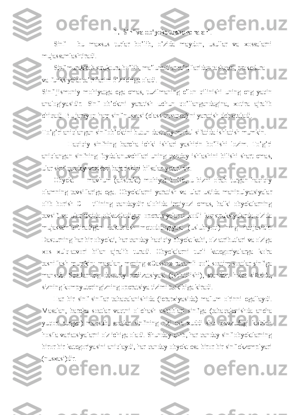 1. Sinf va ob’yekt tushunchalari .
Sinf   -   bu   maxsus   turlar   bo’lib,   o’zida   maydon,   usullar   va   xossalarni
mujassamlashtiradi.
Sinf murakkab struktura bo’lib, ma’lumotlar ta’riflaridan tashqari, prosedura
va funksiyalar ta’riflarini o’z ichiga oladi.
Sinf   jismoniy   mohiyatga   ega   emas,   tuzilmaning   e’lon   qilinishi   uning   eng   yaqin
analogiyasidir.   Sinf   ob’ektni   yaratish   uchun   qo’llangandagina,   xotira   ajralib
chiqadi. Bu jarayon ham sinf nusxasi (class intsance) ni yaratish deb ataladi.
To’g’ri aniqlangan sinf ob’ektini butun dasturiy modul sifatida ishlatish mumkin.
              Haqiqiy   sinfning   barcha   ichki   ishlari   yashirin   bo’lishi   lozim.   To’g’ri
aniqlangan   sinfning   foydalanuvchilari   uning   qanday   ishlashini   bilishi   shart   emas,
ular sinf qanday vazifani bajarishini bilsalar yetarlidir.
Obyekt   —   mavhum   (abstrakt)   mohiyat   bo'lib,   u   bizni   o'rab   turgan   haqiqiy
olamning   tavsiflariga   ega.   Obyektlarni   yaratish   va   ular   ustida   manipulyatsiyalar
olib   borish   С++   tilining   qandaydir   alohida   imtiyozi   emas,   balki   obyektlarning
tavsifi   va   ular   ustida   o'tkaziladigan   operatsiyalarni   kodli   konstruksiyalarda   o'zida
mujassamlantiradigan   dasturlash   metodologiyasi   (uslubiyoti)   ning   natijasidir.
Dasturning har bir obyekti, har qanday haqiqiy obyekt kabi, o'z atributlari va o'ziga
xos   xulq-atvori   bilan   ajralib   turadi.   Obyektlarni   turli   kategoriyalarga   ko'ra
tasniflash mumkin: masalan, mening «Cassio» raqamli qo’l soatim  soatlar sinfiga
mansub.   Soatlarning   dasturiy   realizatsiyasi   (ishlatilishi),   standart   holat   sifatida,
sizning kompyuteringizning operatsiya tizimi tarkibiga kiradi.
Har   bir   sinf   sinflar   tabaqalanishida   (ierarxiyasida)   ma'lum   o'rinni   egallaydi.
Masalan,   barcha   soatlar   vaqtni   o'Ichash   asboblari   sinfiga   (tabaqalanishda   ancha
yuqori   turgan)   mansub,   soatlar   sinfining   o'zi   esa   xuddi   shu   mavzudagi   ko'plab
hosila variatsiyalarni o'z ichiga oladi. Shunday qilib, har qanday sinf obyektlarning
biror bir kategoriyasini aniqlaydi, har qanday obyekt esa biror bir sinf ekzemplyari
(nusxasi)dir. 