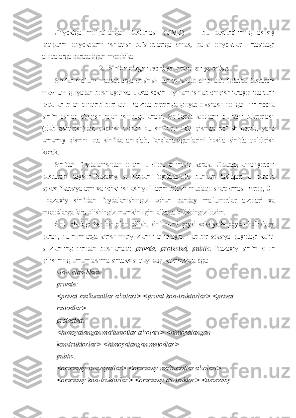 Obyektga   mo’ljallangan   dasturlash   (OMD)   —   bu   dasturchining   asosiy
diqqatini   obyektlarni   ishlatish   tafsilotlariga   emas,   balki   obyektlar   o'rtasidagi
aloqalarga qaratadigan metodika. 
2. Sinfda o’zgaruvchi va metodlar yaratish.
Sinflar ma'lum maqsadlarga erishish  uchun ishlab chiqiladi. Odatda dasturchi
mavhum g'oyadan boshlaydi va u asta-sekin loyihani ishlab chiqish jarayonida turli
detallar  bilan  toidirib boriladi. Ba'zida  birbiriga  g'oyat  o'xshash  bo'Igan bir  necha
sinfni   ishlab   chiqish   bilan   ish   tugallanadi.   Sinflarda   kodlarni   bu   kabi   takrorlash
(dubllashtirish)dan   qochish   uchun   bu   sinflarni   ikki   qismga   bo'lish   kerak,   ya'ni
umumiy   qismni   ota   sinfida   aniqlab,   farqlanadiganlarini   hosila   sinfda   qoldirish
kerak.
Sinfdan   foydalanishdan   oldin   u   e'lon   qilinishi   kerak.   Odatda,   amaliyotchi
dasturchi   tayyor   bazaviy   sinflardan   foydalanadi,   bundan   tashqari   u   barcha
spetsifikatsiyalarni va ichki ishlash yo’llarini bilishi mutlaqo shart emas. Biroq, C+
+bazaviy   sinfidan   foydalanishingiz   uchun   qanday   ma'lumotlar   a'zolari   va
metodlarga kira olishingiz mumkinligini albatta bilishingiz lozim.
Sinf   ichidagi   har   bir   e'lon   qilish,   sinf   nomi   qaysi   seksiyada   paydo   bo'lishiga
qarab,  bu  nomlarga  kirish  imtiyozlarini   aniqlaydi.  Har   bir  seksiya  quyidagi  kalit-
so'zlarning   biridan   boshlanadi:   private,   protected,   public .   Bazaviy   sinfni   e'lon
qilishning umumlashma sintaksisi quyidagi ko'rinishga ega:
class className
private:
<privat ma'lumotlar a'zolari> <privat konstruktorlar> <privat
metodlar>
protected:
<himoyalangan ma'lumotlar a'zolari> <himoyalangan
konstruktorlar> <himoyalangan metodlar>
public:
<ommaviy xususiyatlar> <ommaviy ma'lumotlar a'zolari>
<ommaviy konstruktorlar> <ommaviy destruktor> <ommaviy 