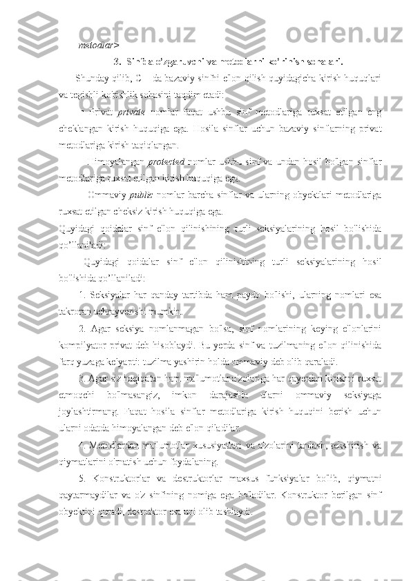 metodlar>
3. Sinfda o’zgaruvchi va metodlarni ko’rinish sohalari.
Shunday qilib, C++da bazaviy sinfni e'lon qilish quyidagicha kirish huquqlari
va tegishli ko'rishlik sohasini taqdim etadi: 
■   Privat   private   nomlar   faqat   ushbu   sinf   metodlariga   ruxsat   etilgan   eng
cheklangan   kirish   huquqiga   ega.   Hosila   sinflar   uchun   bazaviy   sinflarning   privat
metodlariga kirish taqiqlangan.
■  Himoyalangan   protected   nomlar  ushbu   sinf   va  undan  hosil   bo'lgan  sinflar
metodlariga ruxsat etilgan kirish huquqiga ega.
■ Ommaviy   public   nomlar barcha sinflar va ularning obyektlari metodlariga
ruxsat etilgan cheksiz kirish huquqiga ega.
Quyidagi   qoidalar   sinf   e'lon   qilinishining   turli   seksiyalarining   hosil   bo'lishida
qo’llaniladi:
Quyidagi   qoidalar   sinf   e'lon   qilinishining   turli   seksiyalarining   hosil
bo'lishida qo’llaniladi:
1.   Seksiyalar   har   qanday   tartibda   ham   paydo   bo'lishi,   ularning   nomlari   esa
takroran uchrayverishi mumkin.
2.   Agar   seksiya   nomlanmagan   bo'lsa,   sinf   nomlarining   keying   e'lonlarini
kompilyator  privat   deb  hisoblaydi.  Bu   yerda  sinf   va  tuzilmaning  e'lon  qilinishida
farq yuzaga kelyapti: tuzilma yashirin holda ommaviy deb olib qaraladi.
3. Agar siz haqiqatan ham ma'lumotlar a'zolariga har qayerdan kirishni ruxsat
etmoqchi   bo'lmasangiz,   imkon   darajasida   ularni   ommaviy   seksiyaga
joylashtirmang.   Faqat   hosila   sinflar   metodlariga   kirish   huquqini   berish   uchun
ularni odatda himoyalangan deb e'lon qiladilar.
4.   Metodlardan   ma'lumotlar   xususiyatlari   va   a'zolarini   tanlash,   tekshirish   va
qiymatlarini o'rnatish uchun foydalaning.
5.   Konstruktorlar   va   destruktorlar   maxsus   funksiyalar   bo'lib,   qiymatni
qaytarmaydilar   va   o'z   sinfining   nomiga   ega   bo'ladilar.   Konstruktor   berilgan   sinf
obyektini quradi, destruktor esa uni olib tashlaydi. 