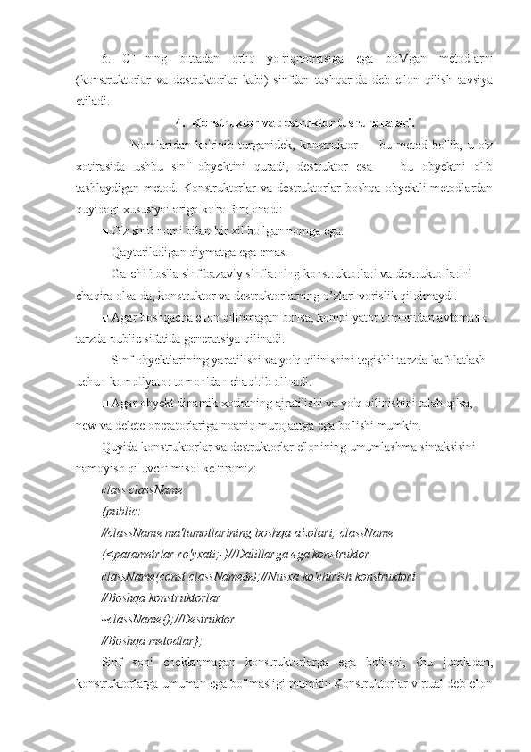 6.   C++ning   bittadan   ortiq   yo'riqnomasiga   ega   boMgan   metodlarni
(konstruktorlar   va   destruktorlar   kabi)   sinfdan   tashqarida   deb   e'lon   qilish   tavsiya
etiladi.
4. Konstruktor va destruktor tushunchalari.
                        Nomlaridan   ko'rinib   turganidek,   konstruktor   —   bu   metod   bo'lib,   u   o'z
xotirasida   ushbu   sinf   obyektini   quradi,   destruktor   esa   —   bu   obyektni   olib
tashlaydigan   metod.   Konstruktorlar   va   destruktorlar   boshqa   obyektli   metodlardan
quyidagi xususiyatlariga ko'ra farqlanadi:
■ O'z sinfi nomi bilan bir xil bo'lgan nomga ega.
■ Qaytariladigan qiymatga ega emas.
■ Garchi hosila sinf bazaviy sinflarning konstruktorlari va destruktorlarini 
chaqira olsa-da, konstruktor va destruktorlarning o’zlari vorislik qilolmaydi.
■ Agar boshqacha e'lon qilinmagan bo'lsa, kompilyator tomonidan avtomatik 
tarzda public sifatida generatsiya qilinadi.
■ Sinf obyektlarining yaratilishi va yo'q qilinishini tegishli tarzda kafolatlash 
uchun kompilyator tomonidan chaqirib olinadi.
■ Agar obyekt dinamik xotiraning ajratilishi va yo'q qilinishini talab qilsa, 
new va delete operatorlariga noaniq murojaatga ega bo'lishi mumkin.
Quyida konstruktorlar va destruktorlar e'lonining umumlashma sintaksisini 
namoyish qiluvchi misol keltiramiz:
class className
{public:
//className ma'lumotlarining boshqa a'zolari; className
(<parametrlar ro'yxati;-)//Dalillarga ega konstruktor
className(const className&);//Nusxa ko'chirish konstruktori
//Boshqa konstruktorlar
~className();//Destruktor
//Boshqa metodlar};
Sinf   soni   cheklanmagan   konstruktorlarga   ega   bo'lishi,   shu   jumladan,
konstruktorlarga umuman ega bo'lmasligi mumkin.Konstruktorlar virtual deb e'lon 